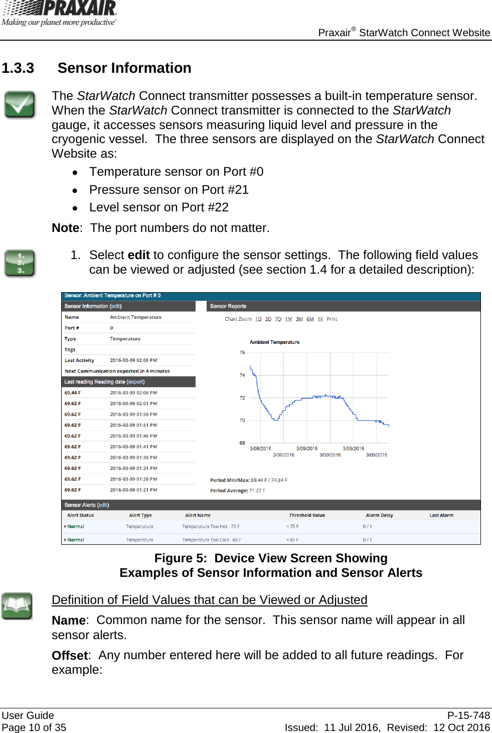    Praxair® StarWatch Connect Website User Guide  P-15-748 Page 10 of 35 Issued:  11 Jul 2016,  Revised:  12 Oct 2016 1.3.3 Sensor Information  The StarWatch Connect transmitter possesses a built-in temperature sensor.  When the StarWatch Connect transmitter is connected to the StarWatch gauge, it accesses sensors measuring liquid level and pressure in the cryogenic vessel.  The three sensors are displayed on the StarWatch Connect Website as:  • Temperature sensor on Port #0 •  Pressure sensor on Port #21 •  Level sensor on Port #22 Note:  The port numbers do not matter.  1. Select edit to configure the sensor settings.  The following field values can be viewed or adjusted (see section 1.4 for a detailed description):   Figure 5:  Device View Screen Showing  Examples of Sensor Information and Sensor Alerts  Definition of Field Values that can be Viewed or Adjusted Name:  Common name for the sensor.  This sensor name will appear in all sensor alerts. Offset:  Any number entered here will be added to all future readings.  For example: 