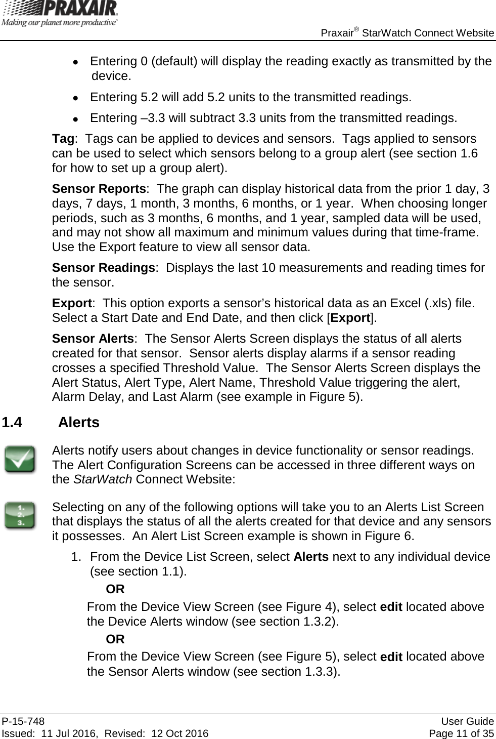    Praxair® StarWatch Connect Website P-15-748 User Guide Issued:  11 Jul 2016,  Revised:  12 Oct 2016 Page 11 of 35 • Entering 0 (default) will display the reading exactly as transmitted by the device. • Entering 5.2 will add 5.2 units to the transmitted readings. • Entering –3.3 will subtract 3.3 units from the transmitted readings.  Tag:  Tags can be applied to devices and sensors.  Tags applied to sensors can be used to select which sensors belong to a group alert (see section 1.6 for how to set up a group alert). Sensor Reports:  The graph can display historical data from the prior 1 day, 3 days, 7 days, 1 month, 3 months, 6 months, or 1 year.  When choosing longer periods, such as 3 months, 6 months, and 1 year, sampled data will be used, and may not show all maximum and minimum values during that time-frame.  Use the Export feature to view all sensor data. Sensor Readings:  Displays the last 10 measurements and reading times for the sensor. Export:  This option exports a sensor’s historical data as an Excel (.xls) file.  Select a Start Date and End Date, and then click [Export]. Sensor Alerts:  The Sensor Alerts Screen displays the status of all alerts created for that sensor.  Sensor alerts display alarms if a sensor reading crosses a specified Threshold Value.  The Sensor Alerts Screen displays the Alert Status, Alert Type, Alert Name, Threshold Value triggering the alert, Alarm Delay, and Last Alarm (see example in Figure 5).   1.4 Alerts  Alerts notify users about changes in device functionality or sensor readings.  The Alert Configuration Screens can be accessed in three different ways on the StarWatch Connect Website:  Selecting on any of the following options will take you to an Alerts List Screen that displays the status of all the alerts created for that device and any sensors it possesses.  An Alert List Screen example is shown in Figure 6. 1. From the Device List Screen, select Alerts next to any individual device (see section 1.1). OR From the Device View Screen (see Figure 4), select edit located above the Device Alerts window (see section 1.3.2). OR From the Device View Screen (see Figure 5), select edit located above the Sensor Alerts window (see section 1.3.3). 