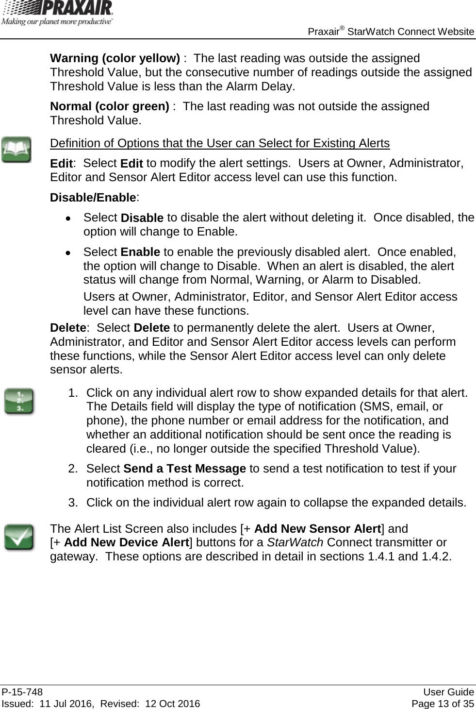    Praxair® StarWatch Connect Website P-15-748 User Guide Issued:  11 Jul 2016,  Revised:  12 Oct 2016 Page 13 of 35 Warning (color yellow) :  The last reading was outside the assigned Threshold Value, but the consecutive number of readings outside the assigned Threshold Value is less than the Alarm Delay. Normal (color green) :  The last reading was not outside the assigned Threshold Value.  Definition of Options that the User can Select for Existing Alerts Edit:  Select Edit to modify the alert settings.  Users at Owner, Administrator,  Editor and Sensor Alert Editor access level can use this function. Disable/Enable:   • Select Disable to disable the alert without deleting it.  Once disabled, the option will change to Enable.   • Select Enable to enable the previously disabled alert.  Once enabled, the option will change to Disable.  When an alert is disabled, the alert status will change from Normal, Warning, or Alarm to Disabled. Users at Owner, Administrator, Editor, and Sensor Alert Editor access level can have these functions. Delete:  Select Delete to permanently delete the alert.  Users at Owner, Administrator, and Editor and Sensor Alert Editor access levels can perform these functions, while the Sensor Alert Editor access level can only delete sensor alerts.  1. Click on any individual alert row to show expanded details for that alert.  The Details field will display the type of notification (SMS, email, or phone), the phone number or email address for the notification, and whether an additional notification should be sent once the reading is cleared (i.e., no longer outside the specified Threshold Value).   2. Select Send a Test Message to send a test notification to test if your notification method is correct.   3. Click on the individual alert row again to collapse the expanded details.    The Alert List Screen also includes [+ Add New Sensor Alert] and  [+ Add New Device Alert] buttons for a StarWatch Connect transmitter or gateway.  These options are described in detail in sections 1.4.1 and 1.4.2.      