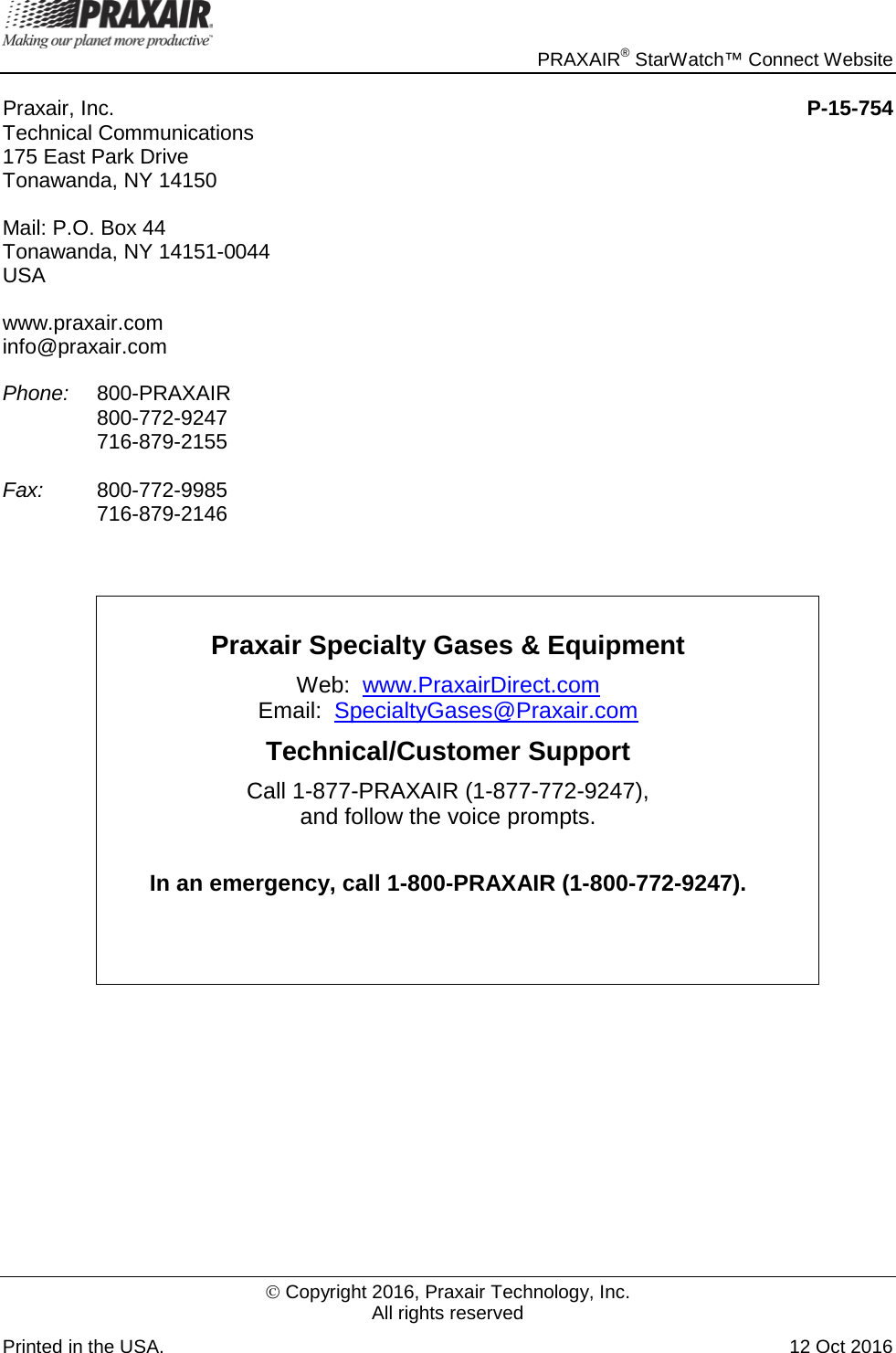     PRAXAIR® StarWatch™ Connect Website  Copyright 2016, Praxair Technology, Inc. All rights reserved Printed in the USA. 12 Oct 2016 Praxair, Inc.    P-15-754 Technical Communications     175 East Park Drive Tonawanda, NY 14150 Mail: P.O. Box 44 Tonawanda, NY 14151-0044 USA www.praxair.com info@praxair.com Phone: 800-PRAXAIR  800-772-9247  716-879-2155  Fax: 800-772-9985  716-879-2146   Praxair Specialty Gases &amp; Equipment Web:  www.PraxairDirect.com Email:  SpecialtyGases@Praxair.com  Technical/Customer Support Call 1-877-PRAXAIR (1-877-772-9247),  and follow the voice prompts.     In an emergency, call 1-800-PRAXAIR (1-800-772-9247).      