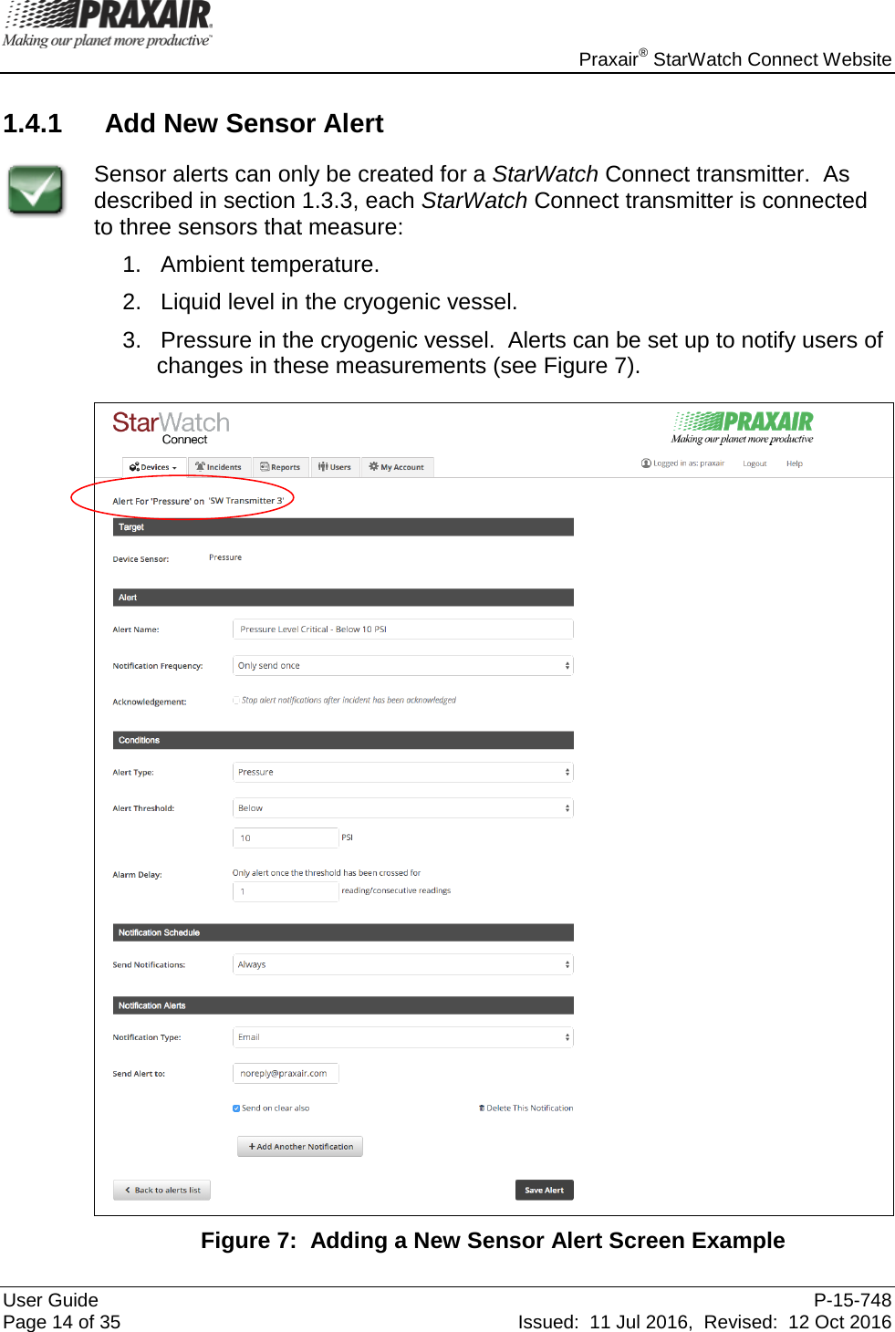    Praxair® StarWatch Connect Website User Guide  P-15-748 Page 14 of 35 Issued:  11 Jul 2016,  Revised:  12 Oct 2016 1.4.1 Add New Sensor Alert  Sensor alerts can only be created for a StarWatch Connect transmitter.  As described in section 1.3.3, each StarWatch Connect transmitter is connected to three sensors that measure: 1.   Ambient temperature. 2.   Liquid level in the cryogenic vessel. 3.   Pressure in the cryogenic vessel.  Alerts can be set up to notify users of changes in these measurements (see Figure 7).   Figure 7:  Adding a New Sensor Alert Screen Example 