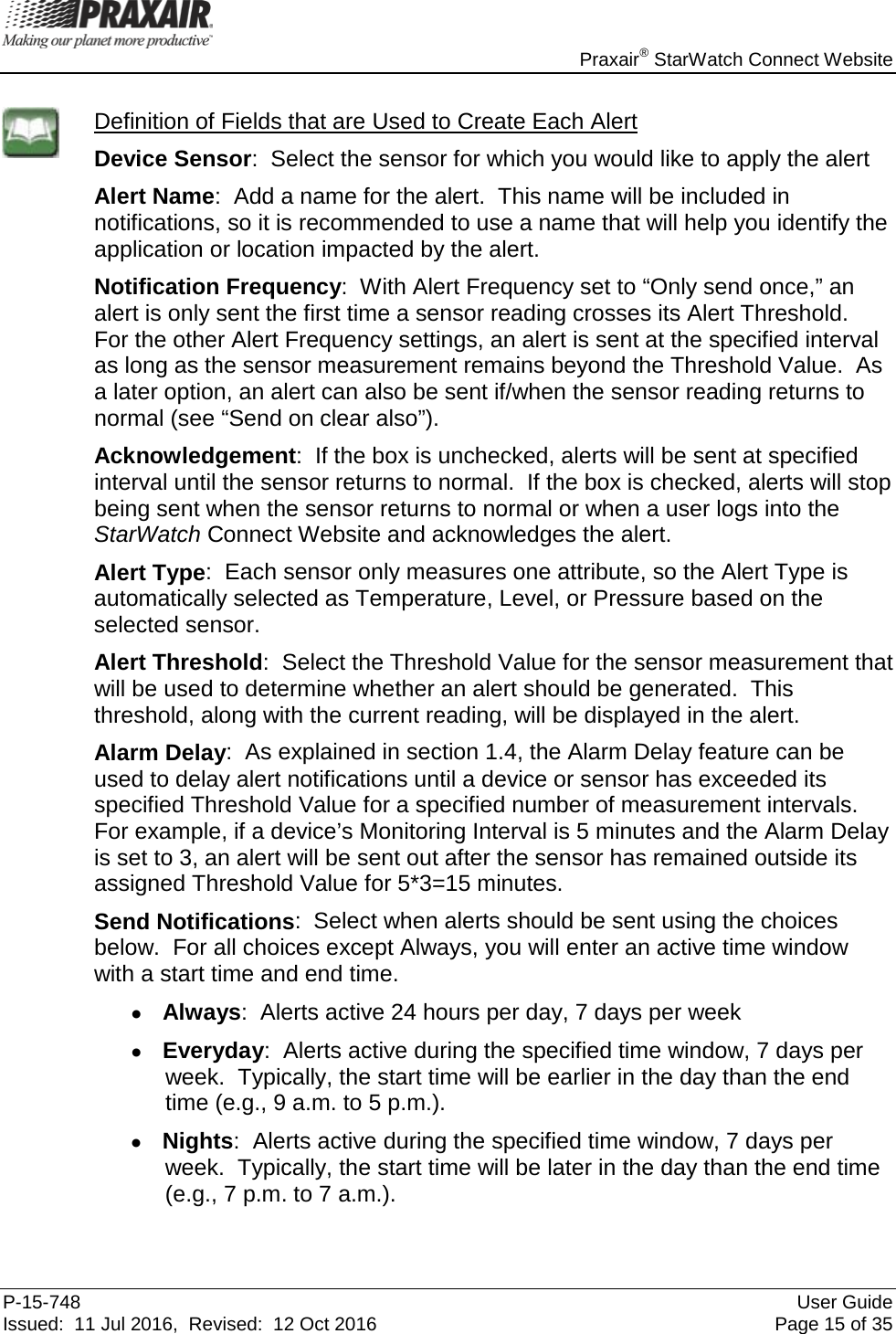    Praxair® StarWatch Connect Website P-15-748 User Guide Issued:  11 Jul 2016,  Revised:  12 Oct 2016 Page 15 of 35  Definition of Fields that are Used to Create Each Alert Device Sensor:  Select the sensor for which you would like to apply the alert  Alert Name:  Add a name for the alert.  This name will be included in notifications, so it is recommended to use a name that will help you identify the application or location impacted by the alert. Notification Frequency:  With Alert Frequency set to “Only send once,” an alert is only sent the first time a sensor reading crosses its Alert Threshold.  For the other Alert Frequency settings, an alert is sent at the specified interval as long as the sensor measurement remains beyond the Threshold Value.  As a later option, an alert can also be sent if/when the sensor reading returns to normal (see “Send on clear also”).  Acknowledgement:  If the box is unchecked, alerts will be sent at specified interval until the sensor returns to normal.  If the box is checked, alerts will stop being sent when the sensor returns to normal or when a user logs into the StarWatch Connect Website and acknowledges the alert. Alert Type:  Each sensor only measures one attribute, so the Alert Type is automatically selected as Temperature, Level, or Pressure based on the selected sensor. Alert Threshold:  Select the Threshold Value for the sensor measurement that will be used to determine whether an alert should be generated.  This threshold, along with the current reading, will be displayed in the alert. Alarm Delay:  As explained in section 1.4, the Alarm Delay feature can be used to delay alert notifications until a device or sensor has exceeded its specified Threshold Value for a specified number of measurement intervals.  For example, if a device’s Monitoring Interval is 5 minutes and the Alarm Delay is set to 3, an alert will be sent out after the sensor has remained outside its assigned Threshold Value for 5*3=15 minutes.  Send Notifications:  Select when alerts should be sent using the choices below.  For all choices except Always, you will enter an active time window with a start time and end time. • Always:  Alerts active 24 hours per day, 7 days per week • Everyday:  Alerts active during the specified time window, 7 days per week.  Typically, the start time will be earlier in the day than the end time (e.g., 9 a.m. to 5 p.m.). • Nights:  Alerts active during the specified time window, 7 days per week.  Typically, the start time will be later in the day than the end time (e.g., 7 p.m. to 7 a.m.).  