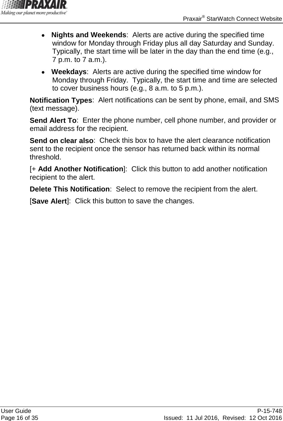    Praxair® StarWatch Connect Website User Guide  P-15-748 Page 16 of 35 Issued:  11 Jul 2016,  Revised:  12 Oct 2016 • Nights and Weekends:  Alerts are active during the specified time window for Monday through Friday plus all day Saturday and Sunday.  Typically, the start time will be later in the day than the end time (e.g.,  7 p.m. to 7 a.m.). • Weekdays:  Alerts are active during the specified time window for Monday through Friday.  Typically, the start time and time are selected to cover business hours (e.g., 8 a.m. to 5 p.m.). Notification Types:  Alert notifications can be sent by phone, email, and SMS (text message).  Send Alert To:  Enter the phone number, cell phone number, and provider or email address for the recipient. Send on clear also:  Check this box to have the alert clearance notification sent to the recipient once the sensor has returned back within its normal threshold. [+ Add Another Notification]:  Click this button to add another notification recipient to the alert.  Delete This Notification:  Select to remove the recipient from the alert. [Save Alert]:  Click this button to save the changes.                    