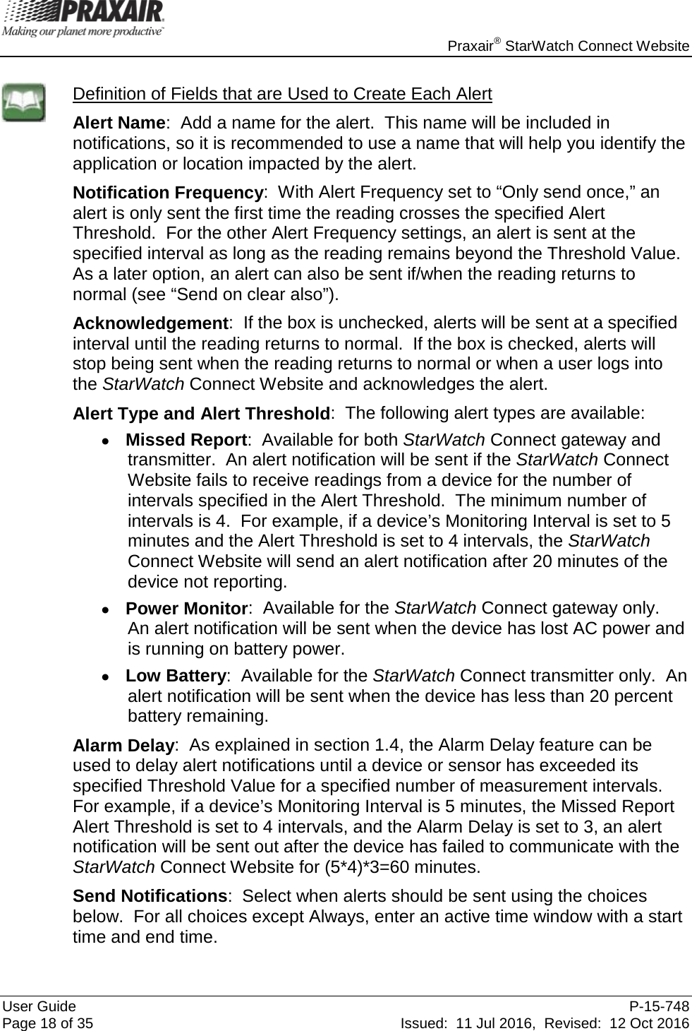    Praxair® StarWatch Connect Website User Guide  P-15-748 Page 18 of 35 Issued:  11 Jul 2016,  Revised:  12 Oct 2016  Definition of Fields that are Used to Create Each Alert Alert Name:  Add a name for the alert.  This name will be included in notifications, so it is recommended to use a name that will help you identify the application or location impacted by the alert. Notification Frequency:  With Alert Frequency set to “Only send once,” an alert is only sent the first time the reading crosses the specified Alert Threshold.  For the other Alert Frequency settings, an alert is sent at the specified interval as long as the reading remains beyond the Threshold Value.  As a later option, an alert can also be sent if/when the reading returns to normal (see “Send on clear also”).  Acknowledgement:  If the box is unchecked, alerts will be sent at a specified interval until the reading returns to normal.  If the box is checked, alerts will stop being sent when the reading returns to normal or when a user logs into the StarWatch Connect Website and acknowledges the alert. Alert Type and Alert Threshold:  The following alert types are available: • Missed Report:  Available for both StarWatch Connect gateway and transmitter.  An alert notification will be sent if the StarWatch Connect Website fails to receive readings from a device for the number of intervals specified in the Alert Threshold.  The minimum number of intervals is 4.  For example, if a device’s Monitoring Interval is set to 5 minutes and the Alert Threshold is set to 4 intervals, the StarWatch Connect Website will send an alert notification after 20 minutes of the device not reporting. • Power Monitor:  Available for the StarWatch Connect gateway only.  An alert notification will be sent when the device has lost AC power and is running on battery power. • Low Battery:  Available for the StarWatch Connect transmitter only.  An alert notification will be sent when the device has less than 20 percent battery remaining. Alarm Delay:  As explained in section 1.4, the Alarm Delay feature can be used to delay alert notifications until a device or sensor has exceeded its specified Threshold Value for a specified number of measurement intervals.  For example, if a device’s Monitoring Interval is 5 minutes, the Missed Report Alert Threshold is set to 4 intervals, and the Alarm Delay is set to 3, an alert notification will be sent out after the device has failed to communicate with the StarWatch Connect Website for (5*4)*3=60 minutes. Send Notifications:  Select when alerts should be sent using the choices below.  For all choices except Always, enter an active time window with a start time and end time. 