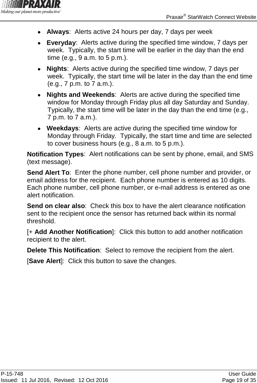    Praxair® StarWatch Connect Website P-15-748 User Guide Issued:  11 Jul 2016,  Revised:  12 Oct 2016 Page 19 of 35 • Always:  Alerts active 24 hours per day, 7 days per week • Everyday:  Alerts active during the specified time window, 7 days per week.  Typically, the start time will be earlier in the day than the end time (e.g., 9 a.m. to 5 p.m.). • Nights:  Alerts active during the specified time window, 7 days per week.  Typically, the start time will be later in the day than the end time (e.g., 7 p.m. to 7 a.m.). • Nights and Weekends:  Alerts are active during the specified time window for Monday through Friday plus all day Saturday and Sunday.  Typically, the start time will be later in the day than the end time (e.g.,  7 p.m. to 7 a.m.). • Weekdays:  Alerts are active during the specified time window for Monday through Friday.  Typically, the start time and time are selected to cover business hours (e.g., 8 a.m. to 5 p.m.). Notification Types:  Alert notifications can be sent by phone, email, and SMS (text message).  Send Alert To:  Enter the phone number, cell phone number and provider, or email address for the recipient.  Each phone number is entered as 10 digits.  Each phone number, cell phone number, or e-mail address is entered as one alert notification. Send on clear also:  Check this box to have the alert clearance notification sent to the recipient once the sensor has returned back within its normal threshold. [+ Add Another Notification]:  Click this button to add another notification recipient to the alert.  Delete This Notification:  Select to remove the recipient from the alert. [Save Alert]:  Click this button to save the changes.         