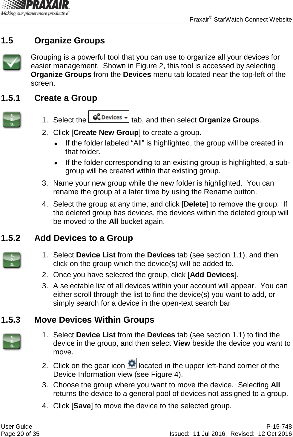    Praxair® StarWatch Connect Website User Guide  P-15-748 Page 20 of 35 Issued:  11 Jul 2016,  Revised:  12 Oct 2016 1.5 Organize Groups  Grouping is a powerful tool that you can use to organize all your devices for easier management.  Shown in Figure 2, this tool is accessed by selecting Organize Groups from the Devices menu tab located near the top-left of the screen. 1.5.1 Create a Group  1. Select the   tab, and then select Organize Groups. 2. Click [Create New Group] to create a group.   • If the folder labeled “All” is highlighted, the group will be created in that folder.   • If the folder corresponding to an existing group is highlighted, a sub-group will be created within that existing group. 3. Name your new group while the new folder is highlighted.  You can rename the group at a later time by using the Rename button. 4. Select the group at any time, and click [Delete] to remove the group.  If the deleted group has devices, the devices within the deleted group will be moved to the All bucket again. 1.5.2 Add Devices to a Group  1. Select Device List from the Devices tab (see section 1.1), and then click on the group which the device(s) will be added to. 2. Once you have selected the group, click [Add Devices]. 3. A selectable list of all devices within your account will appear.  You can either scroll through the list to find the device(s) you want to add, or simply search for a device in the open-text search bar 1.5.3 Move Devices Within Groups  1. Select Device List from the Devices tab (see section 1.1) to find the device in the group, and then select View beside the device you want to move. 2. Click on the gear icon   located in the upper left-hand corner of the Device Information view (see Figure 4). 3. Choose the group where you want to move the device.  Selecting All returns the device to a general pool of devices not assigned to a group. 4. Click [Save] to move the device to the selected group. 