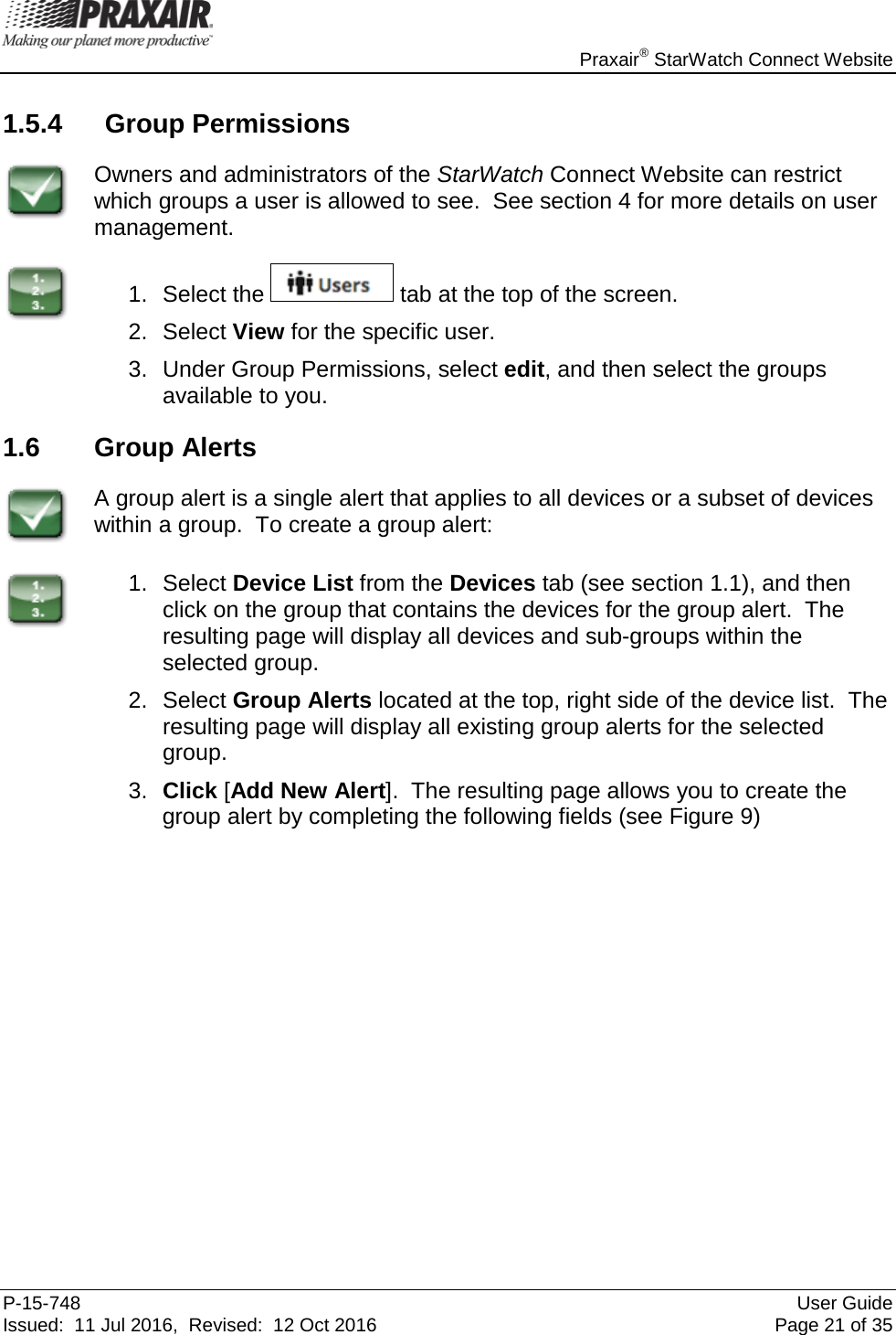    Praxair® StarWatch Connect Website P-15-748 User Guide Issued:  11 Jul 2016,  Revised:  12 Oct 2016 Page 21 of 35 1.5.4 Group Permissions  Owners and administrators of the StarWatch Connect Website can restrict which groups a user is allowed to see.  See section 4 for more details on user management.  1. Select the   tab at the top of the screen. 2. Select View for the specific user. 3. Under Group Permissions, select edit, and then select the groups available to you. 1.6 Group Alerts  A group alert is a single alert that applies to all devices or a subset of devices within a group.  To create a group alert:  1. Select Device List from the Devices tab (see section 1.1), and then click on the group that contains the devices for the group alert.  The resulting page will display all devices and sub-groups within the selected group.  2. Select Group Alerts located at the top, right side of the device list.  The resulting page will display all existing group alerts for the selected group. 3. Click [Add New Alert].  The resulting page allows you to create the group alert by completing the following fields (see Figure 9) 