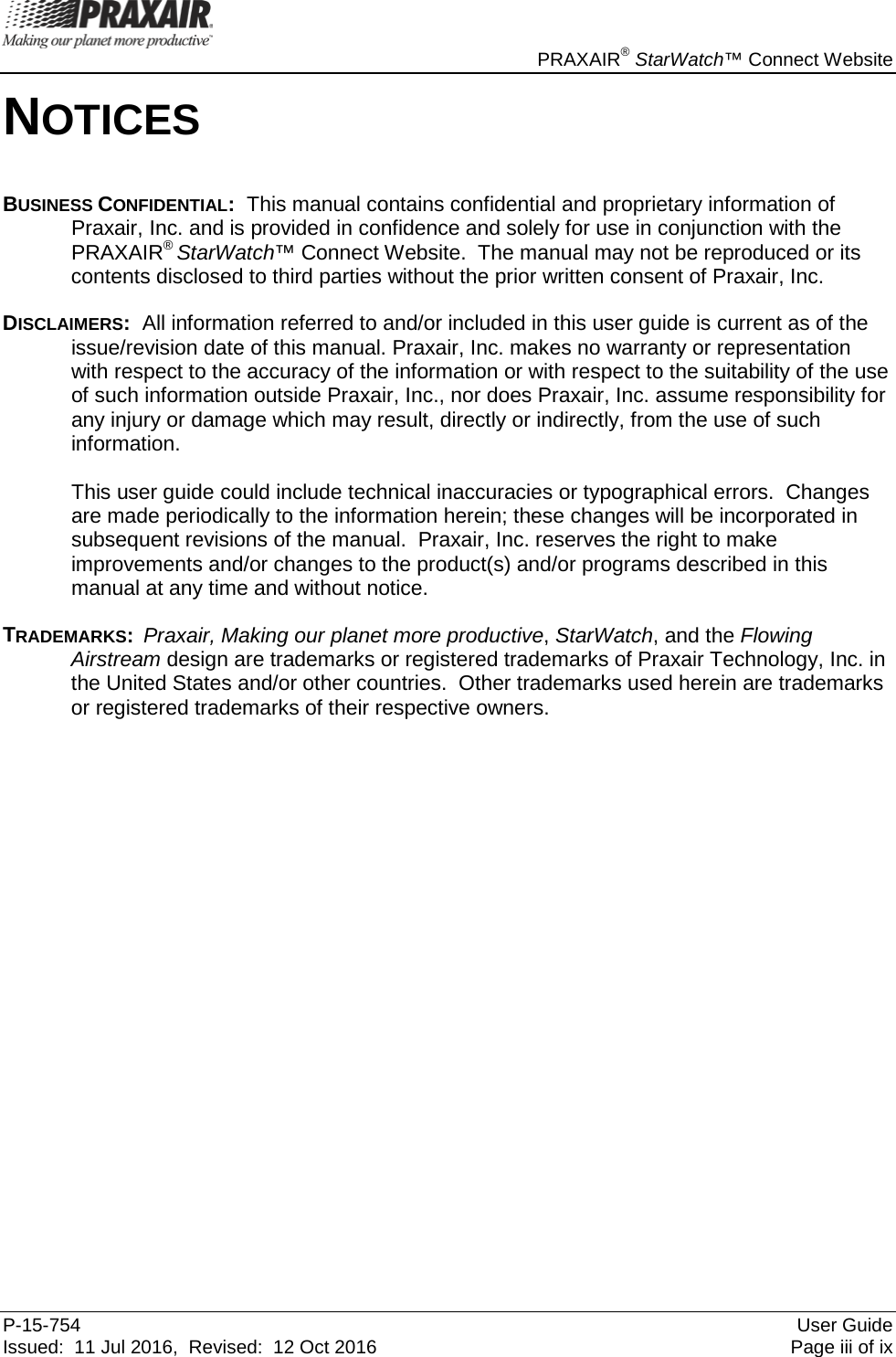     PRAXAIR® StarWatch™ Connect Website P-15-754 User Guide Issued:  11 Jul 2016,  Revised:  12 Oct 2016  Page iii of ix NOTICES BUSINESS CONFIDENTIAL:  This manual contains confidential and proprietary information of Praxair, Inc. and is provided in confidence and solely for use in conjunction with the PRAXAIR® StarWatch™ Connect Website.  The manual may not be reproduced or its contents disclosed to third parties without the prior written consent of Praxair, Inc. DISCLAIMERS:  All information referred to and/or included in this user guide is current as of the issue/revision date of this manual. Praxair, Inc. makes no warranty or representation with respect to the accuracy of the information or with respect to the suitability of the use of such information outside Praxair, Inc., nor does Praxair, Inc. assume responsibility for any injury or damage which may result, directly or indirectly, from the use of such information.  This user guide could include technical inaccuracies or typographical errors.  Changes are made periodically to the information herein; these changes will be incorporated in subsequent revisions of the manual.  Praxair, Inc. reserves the right to make improvements and/or changes to the product(s) and/or programs described in this manual at any time and without notice. TRADEMARKS:  Praxair, Making our planet more productive, StarWatch, and the Flowing Airstream design are trademarks or registered trademarks of Praxair Technology, Inc. in the United States and/or other countries.  Other trademarks used herein are trademarks or registered trademarks of their respective owners. 