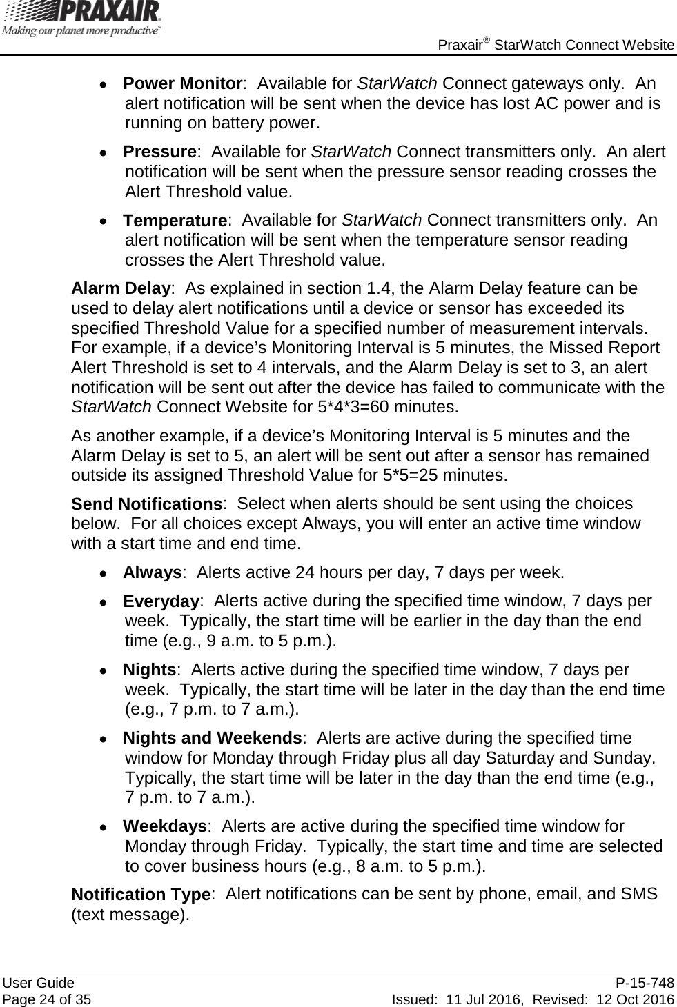    Praxair® StarWatch Connect Website User Guide  P-15-748 Page 24 of 35 Issued:  11 Jul 2016,  Revised:  12 Oct 2016 • Power Monitor:  Available for StarWatch Connect gateways only.  An alert notification will be sent when the device has lost AC power and is running on battery power. • Pressure:  Available for StarWatch Connect transmitters only.  An alert notification will be sent when the pressure sensor reading crosses the Alert Threshold value. • Temperature:  Available for StarWatch Connect transmitters only.  An alert notification will be sent when the temperature sensor reading crosses the Alert Threshold value. Alarm Delay:  As explained in section 1.4, the Alarm Delay feature can be used to delay alert notifications until a device or sensor has exceeded its specified Threshold Value for a specified number of measurement intervals.  For example, if a device’s Monitoring Interval is 5 minutes, the Missed Report Alert Threshold is set to 4 intervals, and the Alarm Delay is set to 3, an alert notification will be sent out after the device has failed to communicate with the StarWatch Connect Website for 5*4*3=60 minutes.   As another example, if a device’s Monitoring Interval is 5 minutes and the Alarm Delay is set to 5, an alert will be sent out after a sensor has remained outside its assigned Threshold Value for 5*5=25 minutes. Send Notifications:  Select when alerts should be sent using the choices below.  For all choices except Always, you will enter an active time window with a start time and end time. • Always:  Alerts active 24 hours per day, 7 days per week. • Everyday:  Alerts active during the specified time window, 7 days per week.  Typically, the start time will be earlier in the day than the end time (e.g., 9 a.m. to 5 p.m.). • Nights:  Alerts active during the specified time window, 7 days per week.  Typically, the start time will be later in the day than the end time (e.g., 7 p.m. to 7 a.m.). • Nights and Weekends:  Alerts are active during the specified time window for Monday through Friday plus all day Saturday and Sunday.  Typically, the start time will be later in the day than the end time (e.g.,  7 p.m. to 7 a.m.). • Weekdays:  Alerts are active during the specified time window for Monday through Friday.  Typically, the start time and time are selected to cover business hours (e.g., 8 a.m. to 5 p.m.). Notification Type:  Alert notifications can be sent by phone, email, and SMS (text message).   