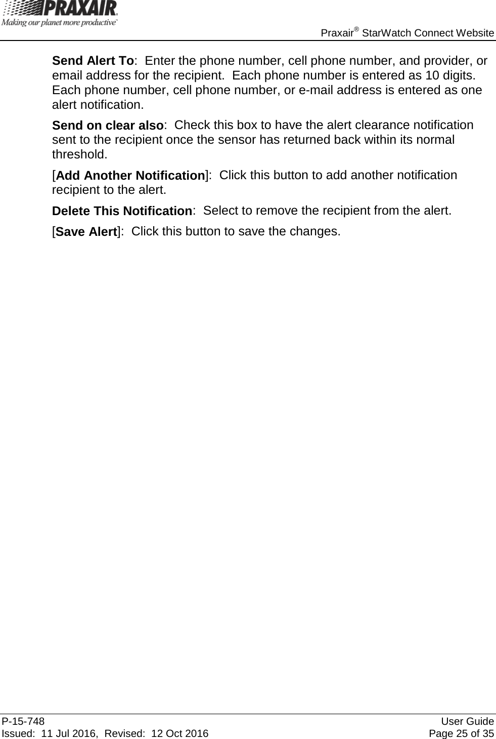    Praxair® StarWatch Connect Website P-15-748 User Guide Issued:  11 Jul 2016,  Revised:  12 Oct 2016 Page 25 of 35 Send Alert To:  Enter the phone number, cell phone number, and provider, or email address for the recipient.  Each phone number is entered as 10 digits. Each phone number, cell phone number, or e-mail address is entered as one alert notification. Send on clear also:  Check this box to have the alert clearance notification sent to the recipient once the sensor has returned back within its normal threshold. [Add Another Notification]:  Click this button to add another notification recipient to the alert.  Delete This Notification:  Select to remove the recipient from the alert. [Save Alert]:  Click this button to save the changes.                                  