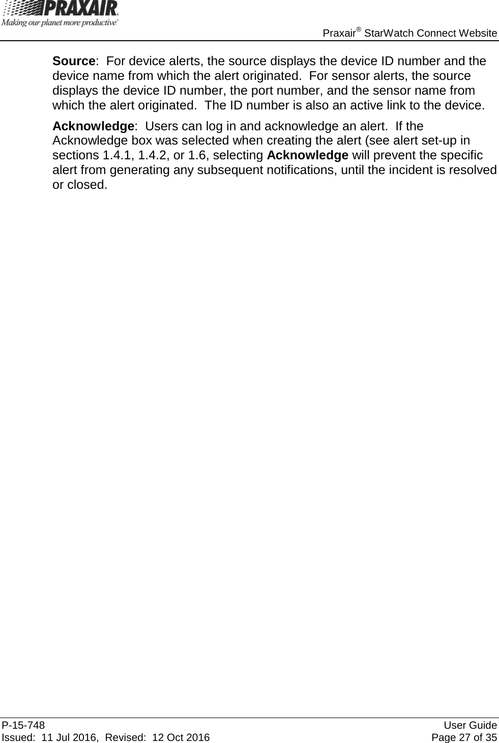    Praxair® StarWatch Connect Website P-15-748 User Guide Issued:  11 Jul 2016,  Revised:  12 Oct 2016 Page 27 of 35 Source:  For device alerts, the source displays the device ID number and the device name from which the alert originated.  For sensor alerts, the source displays the device ID number, the port number, and the sensor name from which the alert originated.  The ID number is also an active link to the device. Acknowledge:  Users can log in and acknowledge an alert.  If the Acknowledge box was selected when creating the alert (see alert set-up in sections 1.4.1, 1.4.2, or 1.6, selecting Acknowledge will prevent the specific alert from generating any subsequent notifications, until the incident is resolved or closed.                                      