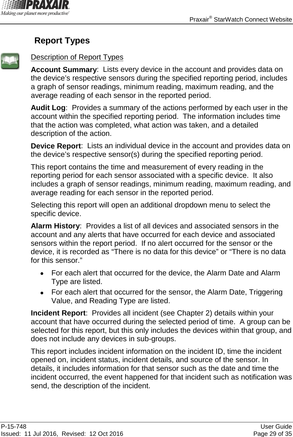    Praxair® StarWatch Connect Website P-15-748 User Guide Issued:  11 Jul 2016,  Revised:  12 Oct 2016 Page 29 of 35  Report Types  Description of Report Types Account Summary:  Lists every device in the account and provides data on the device’s respective sensors during the specified reporting period, includes a graph of sensor readings, minimum reading, maximum reading, and the average reading of each sensor in the reported period. Audit Log:  Provides a summary of the actions performed by each user in the account within the specified reporting period.  The information includes time that the action was completed, what action was taken, and a detailed description of the action. Device Report:  Lists an individual device in the account and provides data on the device’s respective sensor(s) during the specified reporting period.   This report contains the time and measurement of every reading in the reporting period for each sensor associated with a specific device.  It also includes a graph of sensor readings, minimum reading, maximum reading, and average reading for each sensor in the reported period.   Selecting this report will open an additional dropdown menu to select the specific device.  Alarm History:  Provides a list of all devices and associated sensors in the account and any alerts that have occurred for each device and associated sensors within the report period.  If no alert occurred for the sensor or the device, it is recorded as “There is no data for this device” or “There is no data for this sensor.”   • For each alert that occurred for the device, the Alarm Date and Alarm Type are listed.   • For each alert that occurred for the sensor, the Alarm Date, Triggering Value, and Reading Type are listed.   Incident Report:  Provides all incident (see Chapter 2) details within your account that have occurred during the selected period of time.  A group can be selected for this report, but this only includes the devices within that group, and does not include any devices in sub-groups.   This report includes incident information on the incident ID, time the incident opened on, incident status, incident details, and source of the sensor. In details, it includes information for that sensor such as the date and time the incident occurred, the event happened for that incident such as notification was send, the description of the incident.  