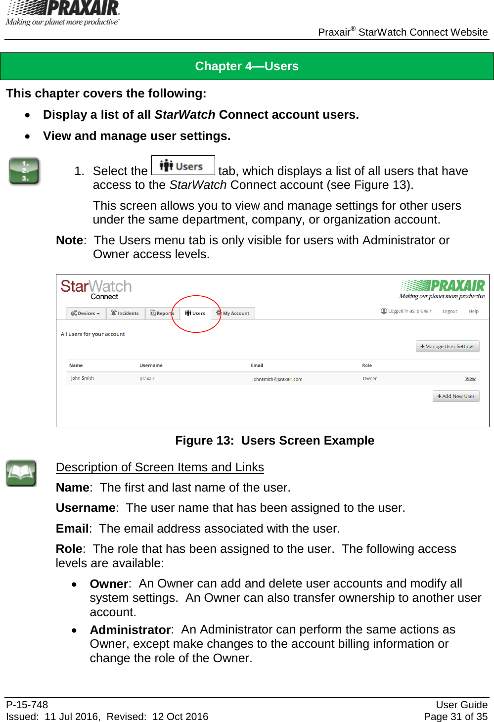    Praxair® StarWatch Connect Website P-15-748 User Guide Issued:  11 Jul 2016,  Revised:  12 Oct 2016 Page 31 of 35 Chapter 4—Users This chapter covers the following: • Display a list of all StarWatch Connect account users. • View and manage user settings.  1. Select the   tab, which displays a list of all users that have access to the StarWatch Connect account (see Figure 13). This screen allows you to view and manage settings for other users under the same department, company, or organization account.   Note:  The Users menu tab is only visible for users with Administrator or Owner access levels.   Figure 13:  Users Screen Example  Description of Screen Items and Links Name:  The first and last name of the user. Username:  The user name that has been assigned to the user. Email:  The email address associated with the user. Role:  The role that has been assigned to the user.  The following access levels are available: • Owner:  An Owner can add and delete user accounts and modify all system settings.  An Owner can also transfer ownership to another user account. • Administrator:  An Administrator can perform the same actions as Owner, except make changes to the account billing information or change the role of the Owner.  