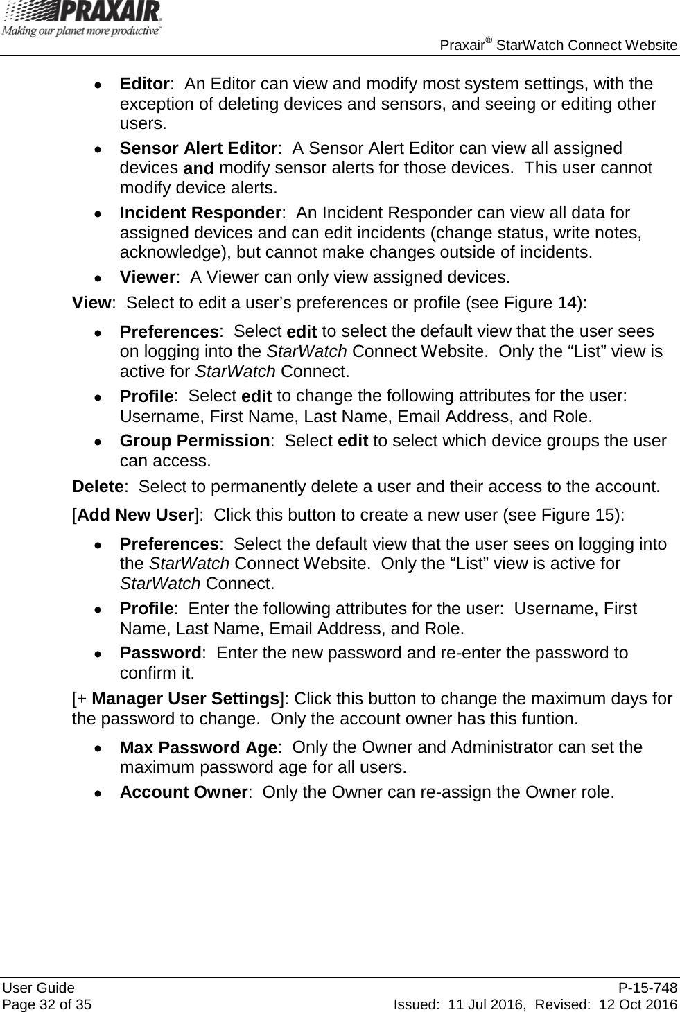    Praxair® StarWatch Connect Website User Guide  P-15-748 Page 32 of 35 Issued:  11 Jul 2016,  Revised:  12 Oct 2016 • Editor:  An Editor can view and modify most system settings, with the exception of deleting devices and sensors, and seeing or editing other users. • Sensor Alert Editor:  A Sensor Alert Editor can view all assigned devices and modify sensor alerts for those devices.  This user cannot modify device alerts. • Incident Responder:  An Incident Responder can view all data for assigned devices and can edit incidents (change status, write notes, acknowledge), but cannot make changes outside of incidents. • Viewer:  A Viewer can only view assigned devices. View:  Select to edit a user’s preferences or profile (see Figure 14): • Preferences:  Select edit to select the default view that the user sees on logging into the StarWatch Connect Website.  Only the “List” view is active for StarWatch Connect. • Profile:  Select edit to change the following attributes for the user:  Username, First Name, Last Name, Email Address, and Role. • Group Permission:  Select edit to select which device groups the user can access.   Delete:  Select to permanently delete a user and their access to the account. [Add New User]:  Click this button to create a new user (see Figure 15): • Preferences:  Select the default view that the user sees on logging into the StarWatch Connect Website.  Only the “List” view is active for StarWatch Connect. • Profile:  Enter the following attributes for the user:  Username, First Name, Last Name, Email Address, and Role. • Password:  Enter the new password and re-enter the password to confirm it. [+ Manager User Settings]: Click this button to change the maximum days for the password to change.  Only the account owner has this funtion. • Max Password Age:  Only the Owner and Administrator can set the maximum password age for all users. • Account Owner:  Only the Owner can re-assign the Owner role.   