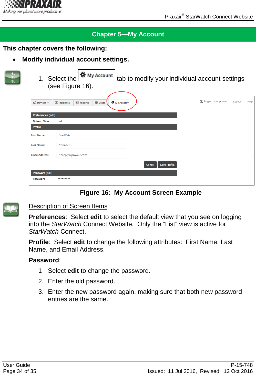    Praxair® StarWatch Connect Website User Guide  P-15-748 Page 34 of 35 Issued:  11 Jul 2016,  Revised:  12 Oct 2016 Chapter 5—My Account This chapter covers the following: • Modify individual account settings.  1. Select the   tab to modify your individual account settings (see Figure 16).   Figure 16:  My Account Screen Example  Description of Screen Items Preferences:  Select edit to select the default view that you see on logging into the StarWatch Connect Website.  Only the “List” view is active for StarWatch Connect. Profile:  Select edit to change the following attributes:  First Name, Last Name, and Email Address. Password:   1  Select edit to change the password.   2. Enter the old password. 3. Enter the new password again, making sure that both new password entries are the same.     