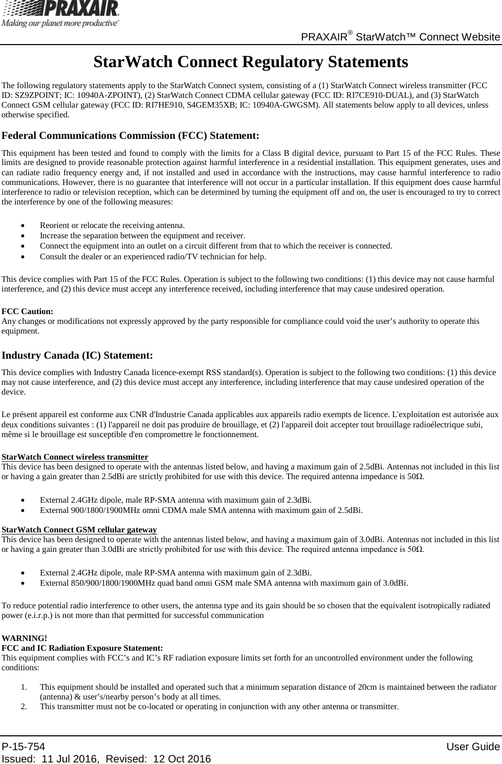       PRAXAIR® StarWatch™ Connect Website P-15-754 User Guide Issued:  11 Jul 2016,  Revised:  12 Oct 2016   StarWatch Connect Regulatory Statements The following regulatory statements apply to the StarWatch Connect system, consisting of a (1) StarWatch Connect wireless transmitter (FCC ID: SZ9ZPOINT; IC: 10940A-ZPOINT), (2) StarWatch Connect CDMA cellular gateway (FCC ID: RI7CE910-DUAL), and (3) StarWatch Connect GSM cellular gateway (FCC ID: RI7HE910, S4GEM35XB; IC: 10940A-GWGSM). All statements below apply to all devices, unless otherwise specified. Federal Communications Commission (FCC) Statement: This equipment has been tested and found to comply with the limits for a Class B digital device, pursuant to Part 15 of the FCC Rules. These limits are designed to provide reasonable protection against harmful interference in a residential installation. This equipment generates, uses and can radiate radio frequency energy and, if not installed and used in accordance with the instructions, may cause harmful interference to radio communications. However, there is no guarantee that interference will not occur in a particular installation. If this equipment does cause harmful interference to radio or television reception, which can be determined by turning the equipment off and on, the user is encouraged to try to correct the interference by one of the following measures: • Reorient or relocate the receiving antenna. • Increase the separation between the equipment and receiver. • Connect the equipment into an outlet on a circuit different from that to which the receiver is connected. • Consult the dealer or an experienced radio/TV technician for help. This device complies with Part 15 of the FCC Rules. Operation is subject to the following two conditions: (1) this device may not cause harmful interference, and (2) this device must accept any interference received, including interference that may cause undesired operation. FCC Caution: Any changes or modifications not expressly approved by the party responsible for compliance could void the user’s authority to operate this equipment.   Industry Canada (IC) Statement: This device complies with Industry Canada licence-exempt RSS standard(s). Operation is subject to the following two conditions: (1) this device may not cause interference, and (2) this device must accept any interference, including interference that may cause undesired operation of the device. Le présent appareil est conforme aux CNR d&apos;Industrie Canada applicables aux appareils radio exempts de licence. L&apos;exploitation est autorisée aux deux conditions suivantes : (1) l&apos;appareil ne doit pas produire de brouillage, et (2) l&apos;appareil doit accepter tout brouillage radioélectrique subi, même si le brouillage est susceptible d&apos;en compromettre le fonctionnement. StarWatch Connect wireless transmitter This device has been designed to operate with the antennas listed below, and having a maximum gain of 2.5dBi. Antennas not included in this list or having a gain greater than 2.5dBi are strictly prohibited for use with this device. The required antenna impedance is 50Ω. • External 2.4GHz dipole, male RP-SMA antenna with maximum gain of 2.3dBi. • External 900/1800/1900MHz omni CDMA male SMA antenna with maximum gain of 2.5dBi. StarWatch Connect GSM cellular gateway This device has been designed to operate with the antennas listed below, and having a maximum gain of 3.0dBi. Antennas not included in this list or having a gain greater than 3.0dBi are strictly prohibited for use with this device. The required antenna impedance is 50Ω. • External 2.4GHz dipole, male RP-SMA antenna with maximum gain of 2.3dBi. • External 850/900/1800/1900MHz quad band omni GSM male SMA antenna with maximum gain of 3.0dBi. To reduce potential radio interference to other users, the antenna type and its gain should be so chosen that the equivalent isotropically radiated power (e.i.r.p.) is not more than that permitted for successful communication WARNING!  FCC and IC Radiation Exposure Statement: This equipment complies with FCC’s and IC’s RF radiation exposure limits set forth for an uncontrolled environment under the following conditions: 1. This equipment should be installed and operated such that a minimum separation distance of 20cm is maintained between the radiator (antenna) &amp; user’s/nearby person’s body at all times. 2. This transmitter must not be co-located or operating in conjunction with any other antenna or transmitter. 