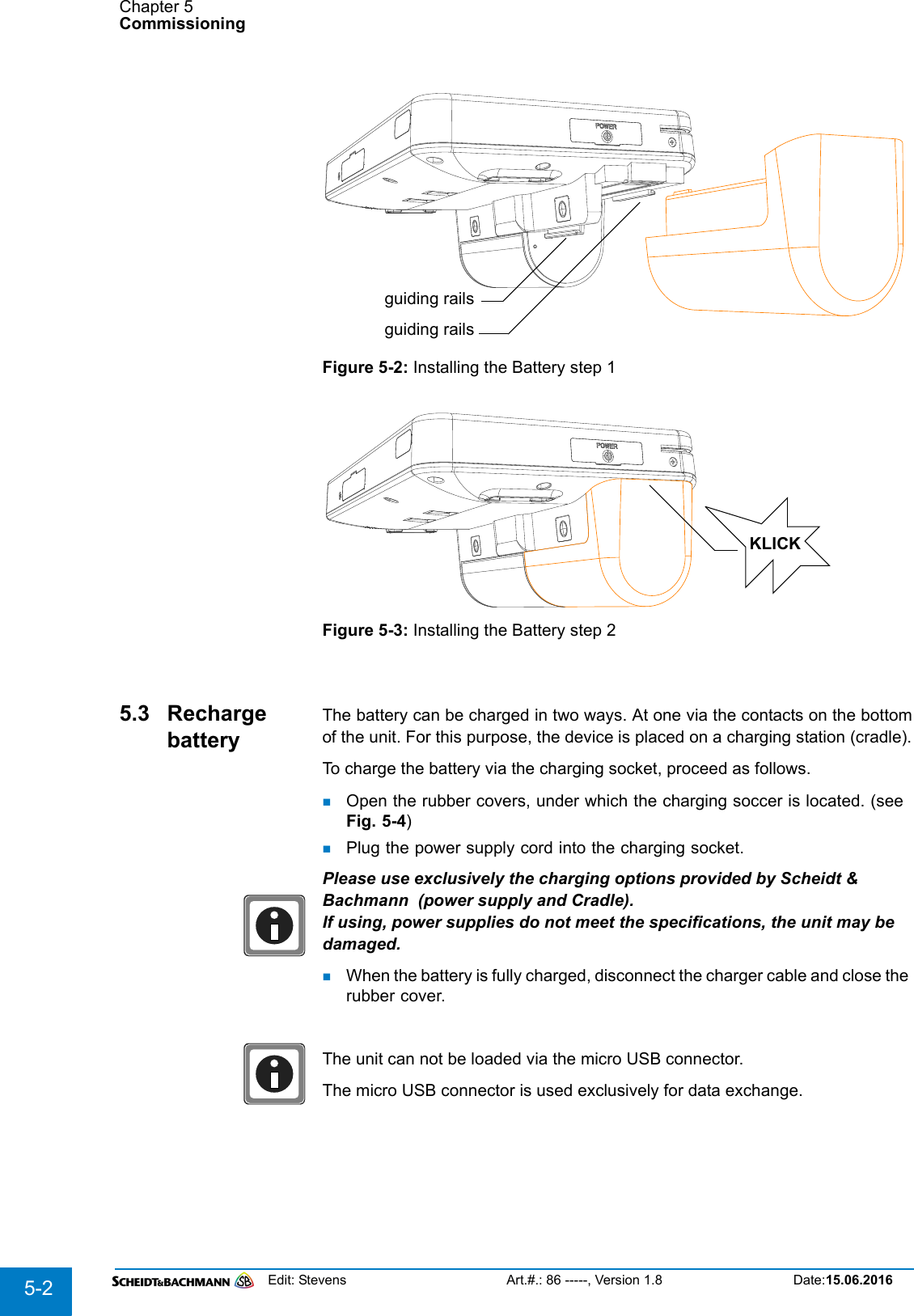 Chapter 5CommissioningEdit: Stevens Art.#.: 86 -----, Version 1.8 Date:15.06.20165-2Figure 5-2: Installing the Battery step 1Figure 5-3: Installing the Battery step 25.3 Recharge batteryThe battery can be charged in two ways. At one via the contacts on the bottomof the unit. For this purpose, the device is placed on a charging station (cradle).To charge the battery via the charging socket, proceed as follows.Open the rubber covers, under which the charging soccer is located. (see Fig. 5-4)Plug the power supply cord into the charging socket.Please use exclusively the charging options provided by Scheidt &amp; Bachmann  (power supply and Cradle).If using, power supplies do not meet the specifications, the unit may be damaged.When the battery is fully charged, disconnect the charger cable and close the rubber cover.The unit can not be loaded via the micro USB connector.The micro USB connector is used exclusively for data exchange.guiding railsguiding railsKLICK