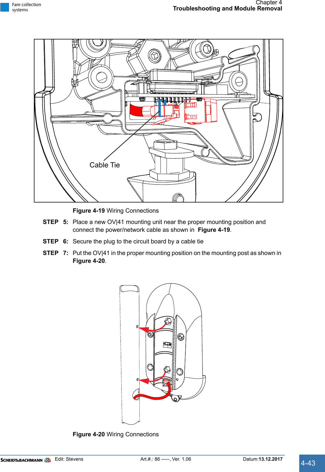 Chapter 4Troubleshooting and Module RemovalEdit: Stevens Art.#.: 86 -----, Ver. 1.06 Datum:13.12.2017 4-43Fare collectionsystemsFigure 4-19 Wiring ConnectionsSTEP 5: Place a new OV|41 mounting unit near the proper mounting position and connect the power/network cable as shown in  Figure 4-19.STEP 6: Secure the plug to the circuit board by a cable tieSTEP 7: Put the OV|41 in the proper mounting position on the mounting post as shown in  Figure 4-20.Figure 4-20 Wiring ConnectionsCable Tie