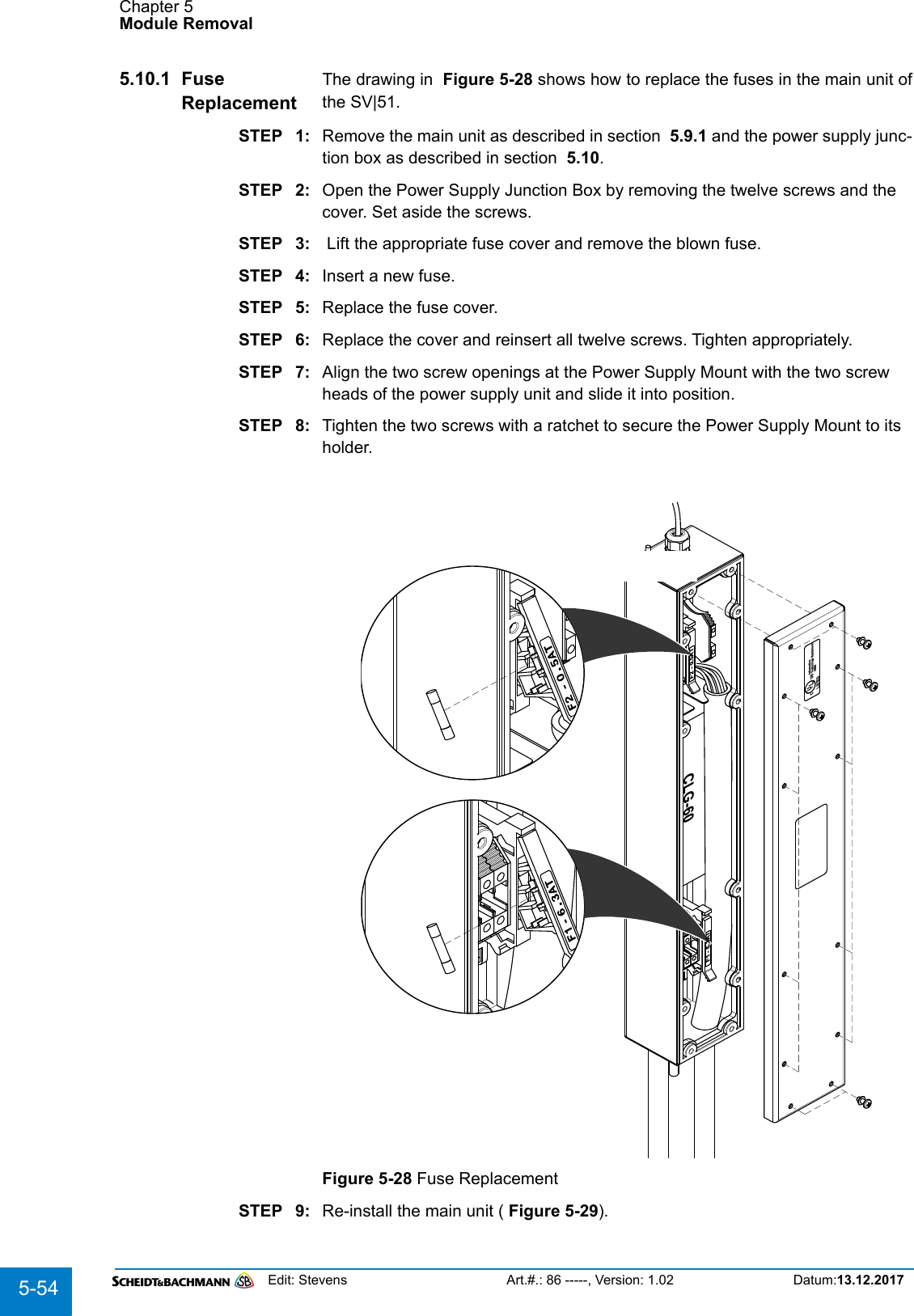 Chapter 5Module RemovalEdit: Stevens Art.#.: 86 -----, Version: 1.02 Datum:13.12.20175-545.10.1 Fuse ReplacementThe drawing in  Figure 5-28 shows how to replace the fuses in the main unit ofthe SV|51.STEP 1: Remove the main unit as described in section  5.9.1 and the power supply junc-tion box as described in section  5.10.STEP 2: Open the Power Supply Junction Box by removing the twelve screws and the cover. Set aside the screws.STEP 3:  Lift the appropriate fuse cover and remove the blown fuse.STEP 4: Insert a new fuse.STEP 5: Replace the fuse cover.STEP 6: Replace the cover and reinsert all twelve screws. Tighten appropriately.STEP 7: Align the two screw openings at the Power Supply Mount with the two screw heads of the power supply unit and slide it into position.STEP 8: Tighten the two screws with a ratchet to secure the Power Supply Mount to its holder.Figure 5-28 Fuse ReplacementSTEP 9: Re-install the main unit ( Figure 5-29).InformationTechnology Equipment4NZ5LISTEDUSCURLCLG-60F2 - 0.5ATF1 - 6.3AT
