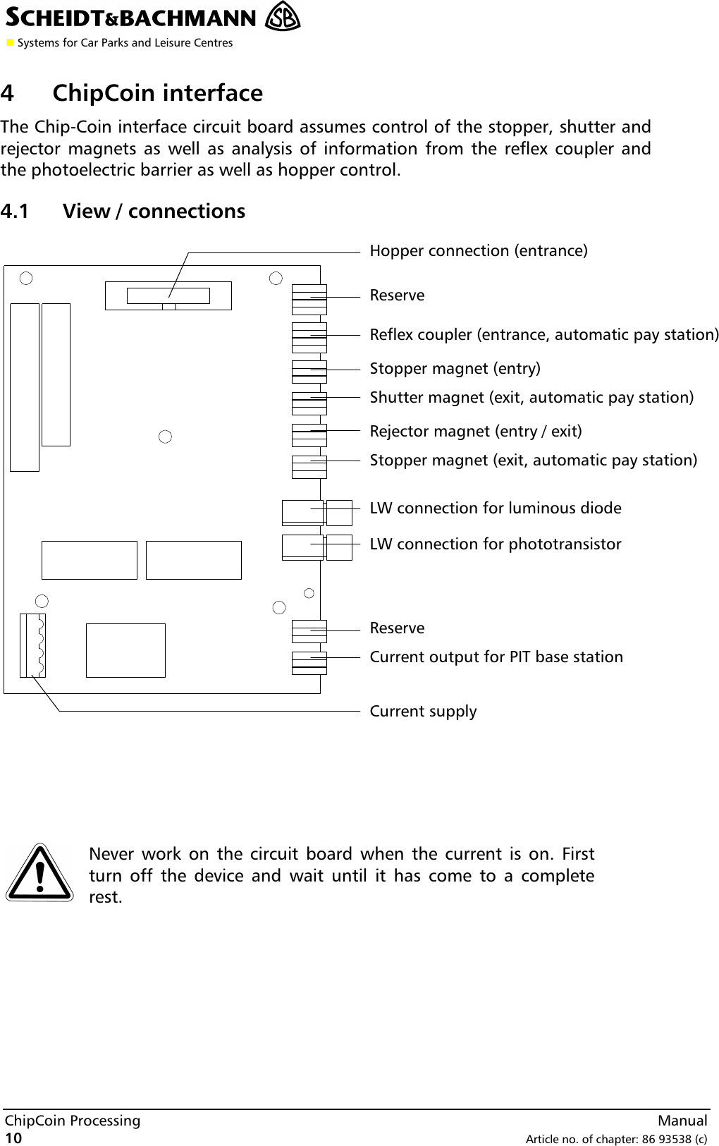 n Systems for Car Parks and Leisure CentresChipCoin Processing  Manual10 Article no. of chapter: 86 93538 (c)4ChipCoin interfaceThe Chip-Coin interface circuit board assumes control of the stopper, shutter andrejector magnets as well as analysis of information from the reflex coupler andthe photoelectric barrier as well as hopper control.4.1 View / connectionsNever work on the circuit board when the current is on. Firstturn off the device and wait until it has come to a completerest.ReserveReflex coupler (entrance, automatic pay station)Stopper magnet (entry)Shutter magnet (exit, automatic pay station)Rejector magnet (entry / exit)Stopper magnet (exit, automatic pay station)LW connection for luminous diodeLW connection for phototransistorReserveCurrent output for PIT base stationHopper connection (entrance)Current supply