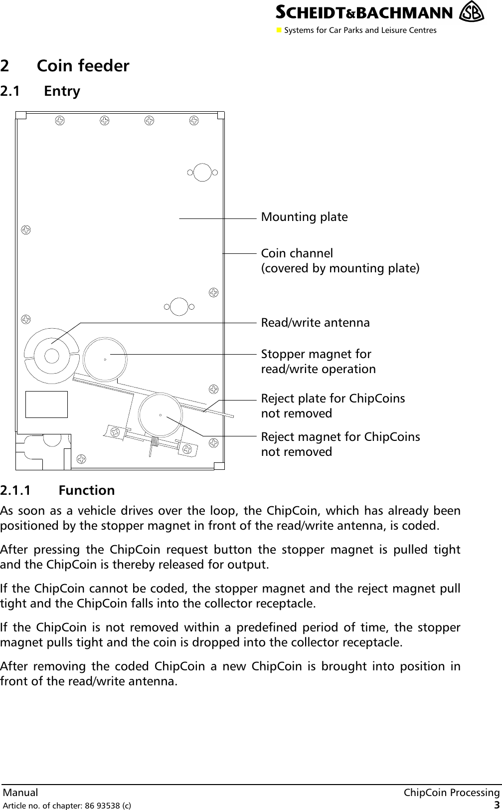 n Systems for Car Parks and Leisure CentresManual ChipCoin ProcessingArticle no. of chapter: 86 93538 (c) 32Coin feeder2.1 Entry2.1.1 FunctionAs soon as a vehicle drives over the loop, the ChipCoin, which has already beenpositioned by the stopper magnet in front of the read/write antenna, is coded.After pressing the ChipCoin request button the stopper magnet is pulled tightand the ChipCoin is thereby released for output.If the ChipCoin cannot be coded, the stopper magnet and the reject magnet pulltight and the ChipCoin falls into the collector receptacle.If the ChipCoin is not removed within a predefined period of time, the stoppermagnet pulls tight and the coin is dropped into the collector receptacle.After removing the coded ChipCoin a new ChipCoin is brought into position infront of the read/write antenna.Reject magnet for ChipCoinsnot removedRead/write antennaStopper magnet forread/write operationReject plate for ChipCoinsnot removedMounting plateCoin channel(covered by mounting plate)