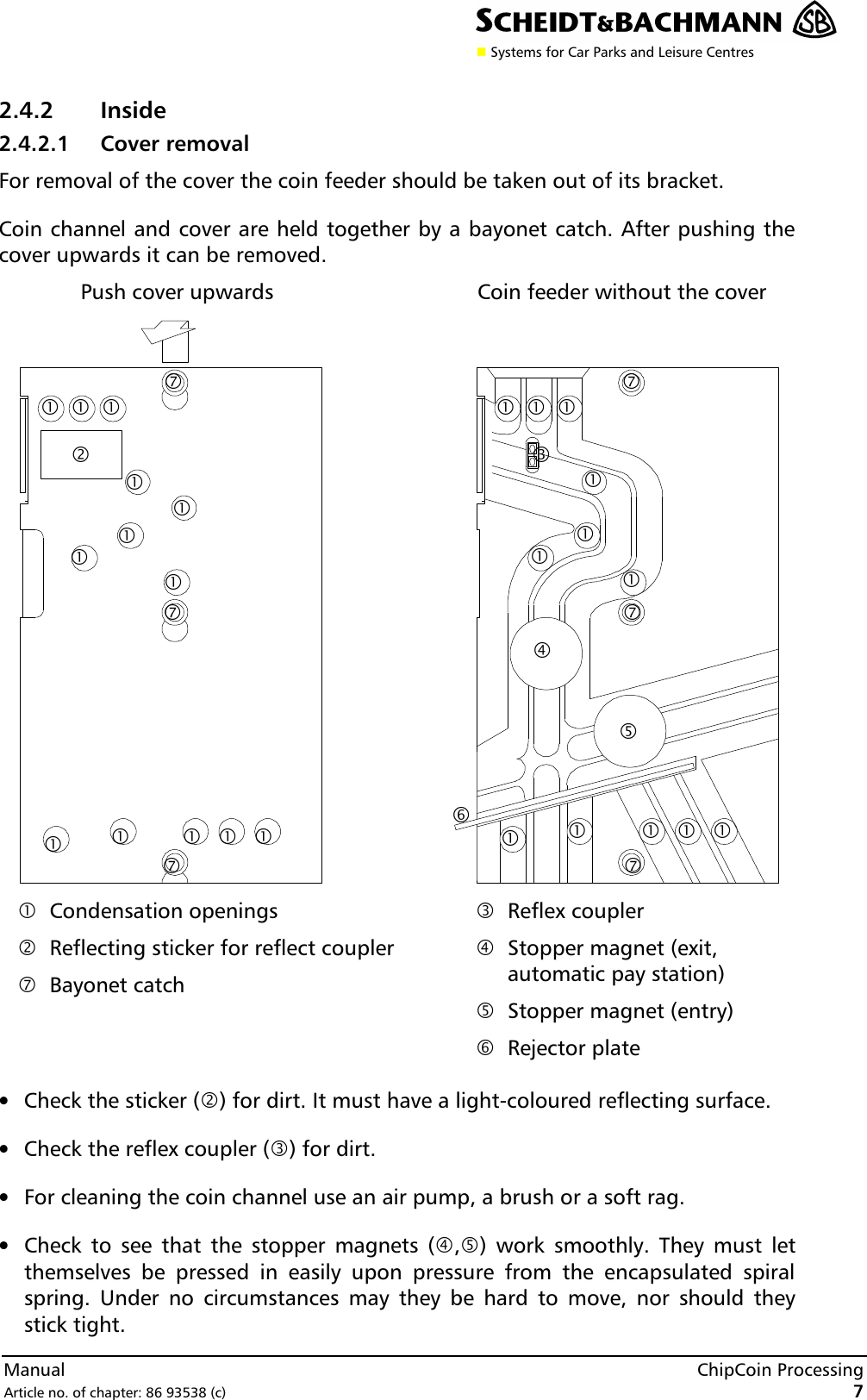 n Systems for Car Parks and Leisure CentresManual ChipCoin ProcessingArticle no. of chapter: 86 93538 (c) 7 2.4.2 Inside 2.4.2.1 Cover removal For removal of the cover the coin feeder should be taken out of its bracket. Coin channel and cover are held together by a bayonet catch. After pushing thecover upwards it can be removed. Push cover upwards Coin feeder without the cover   •Condensation openings ‚Reflecting sticker for reflect coupler ‡Bayonet catch  ƒReflex coupler „Stopper magnet (exit,automatic pay station) … Stopper magnet (entry) †Rejector plate • Check the sticker (‚) for dirt. It must have a light-coloured reflecting surface.• Check the reflex coupler (ƒ) for dirt.• For cleaning the coin channel use an air pump, a brush or a soft rag.• Check to see that the stopper magnets („,…) work smoothly. They must letthemselves be pressed in easily upon pressure from the encapsulated spiralspring. Under no circumstances may they be hard to move, nor should theystick tight. ‡ ‡ ‡ • • • • • ‡ • • • • • ‡ ‡ † • • • • • • • • • • • • „ • • … ƒ ‚ •