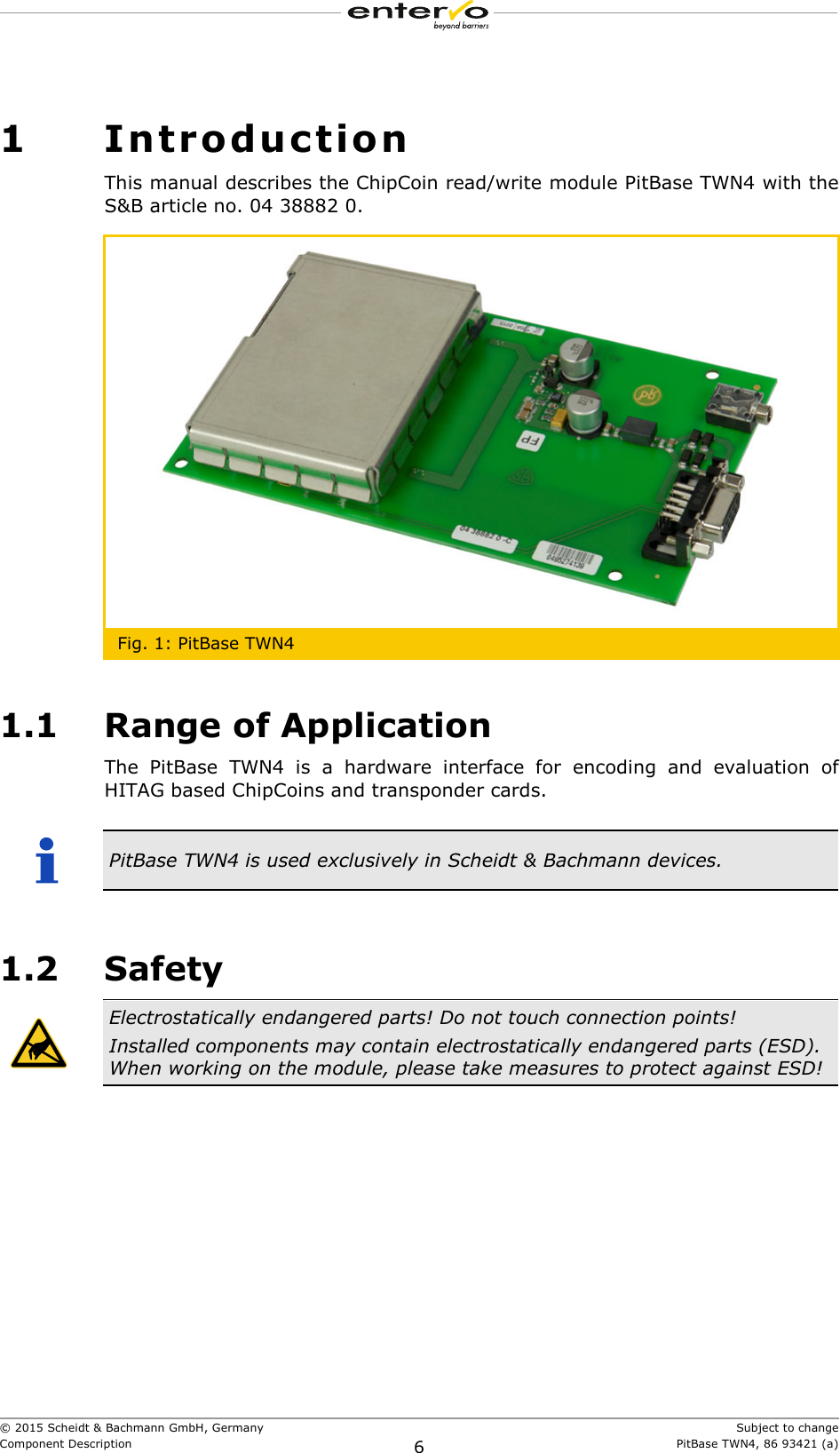  © 2015 Scheidt &amp; Bachmann GmbH, Germany    Subject to changeComponent Description 6 PitBase TWN4, 86 93421 (a) 1 Introduction This manual describes the ChipCoin read/write module PitBase TWN4 with the S&amp;B article no. 04 38882 0.  Fig. 1: PitBase TWN4 1.1 Range of Application The PitBase TWN4 is a hardware interface for encoding and evaluation of HITAG based ChipCoins and transponder cards.         PitBase TWN4 is used exclusively in Scheidt &amp; Bachmann devices.  1.2 Safety  Electrostatically endangered parts! Do not touch connection points! Installed components may contain electrostatically endangered parts (ESD). When working on the module, please take measures to protect against ESD!  