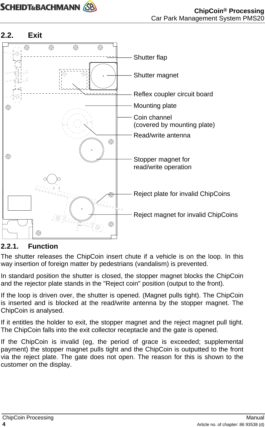  ChipCoin® Processing Car Park Management System PMS20   ChipCoin Processing   Manual 2.2. Exit 4  Article no. of chapter: 86 93538 (d) © 2004 by Scheidt &amp; Bachmann GmbH, Mönchengladbach (Germany) All rights reserverd. Subject to alterations. Some Illustrations and descriptions may also include special options.   Shutter flap Shutter magnet Reflex coupler circuit board Mounting plate Coin channel (covered by mounting plate) Read/write antenna Stopper magnet for read/write operation Reject plate for invalid ChipCoins Reject magnet for invalid ChipCoins 2.2.1. Function The shutter releases the ChipCoin insert chute if a vehicle is on the loop. In this way insertion of foreign matter by pedestrians (vandalism) is prevented. In standard position the shutter is closed, the stopper magnet blocks the ChipCoin and the rejector plate stands in the &quot;Reject coin&quot; position (output to the front). If the loop is driven over, the shutter is opened. (Magnet pulls tight). The ChipCoin is inserted and is blocked at the read/write antenna by the stopper magnet. The ChipCoin is analysed. If it entitles the holder to exit, the stopper magnet and the reject magnet pull tight. The ChipCoin falls into the exit collector receptacle and the gate is opened. If the ChipCoin is invalid (eg, the period of grace is exceeded; supplemental payment) the stopper magnet pulls tight and the ChipCoin is outputted to the front via the reject plate. The gate does not open. The reason for this is shown to the customer on the display. 