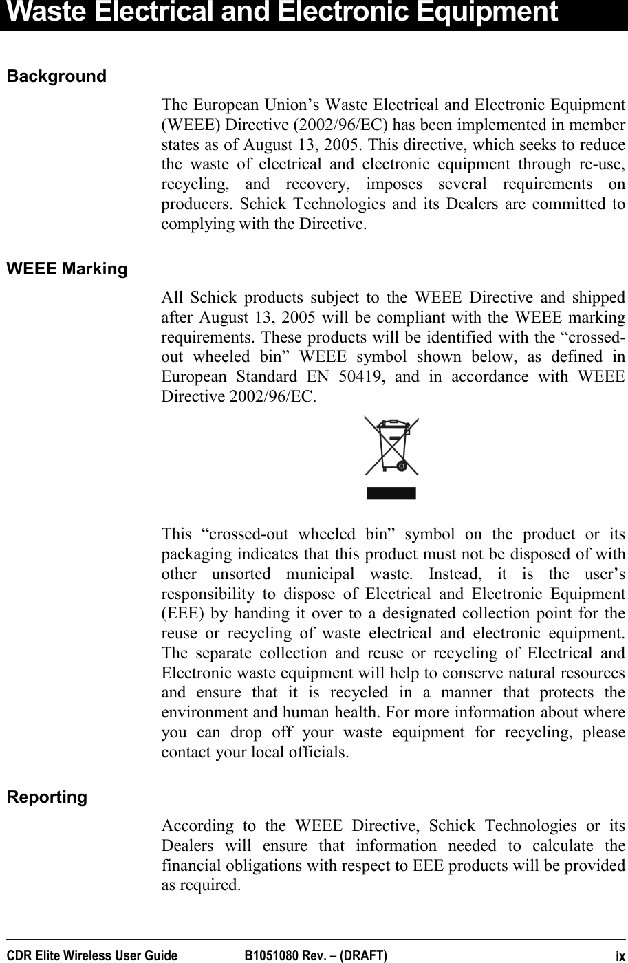  CDR Elite Wireless User Guide  B1051080 Rev. – (DRAFT)  ixWaste Electrical and Electronic Equipment   Background The European Union’s Waste Electrical and Electronic Equipment (WEEE) Directive (2002/96/EC) has been implemented in member states as of August 13, 2005. This directive, which seeks to reduce the waste of electrical and electronic equipment through re-use, recycling, and recovery, imposes several requirements on producers. Schick Technologies and its Dealers are committed to complying with the Directive.  WEEE Marking All Schick products subject to the WEEE Directive and shipped after August 13, 2005 will be compliant with the WEEE marking requirements. These products will be identified with the “crossed-out wheeled bin” WEEE symbol shown below, as defined in European Standard EN 50419, and in accordance with WEEE Directive 2002/96/EC.                                          This “crossed-out wheeled bin” symbol on the product or its packaging indicates that this product must not be disposed of with other unsorted municipal waste. Instead, it is the user’s responsibility to dispose of Electrical and Electronic Equipment (EEE) by handing it over to a designated collection point for the reuse or recycling of waste electrical and electronic equipment. The separate collection and reuse or recycling of Electrical and  Electronic waste equipment will help to conserve natural resources and ensure that it is recycled in a manner that protects the environment and human health. For more information about where you can drop off your waste equipment for recycling, please contact your local officials. Reporting According to the WEEE Directive, Schick Technologies or its Dealers will ensure that information needed to calculate the financial obligations with respect to EEE products will be provided as required. 