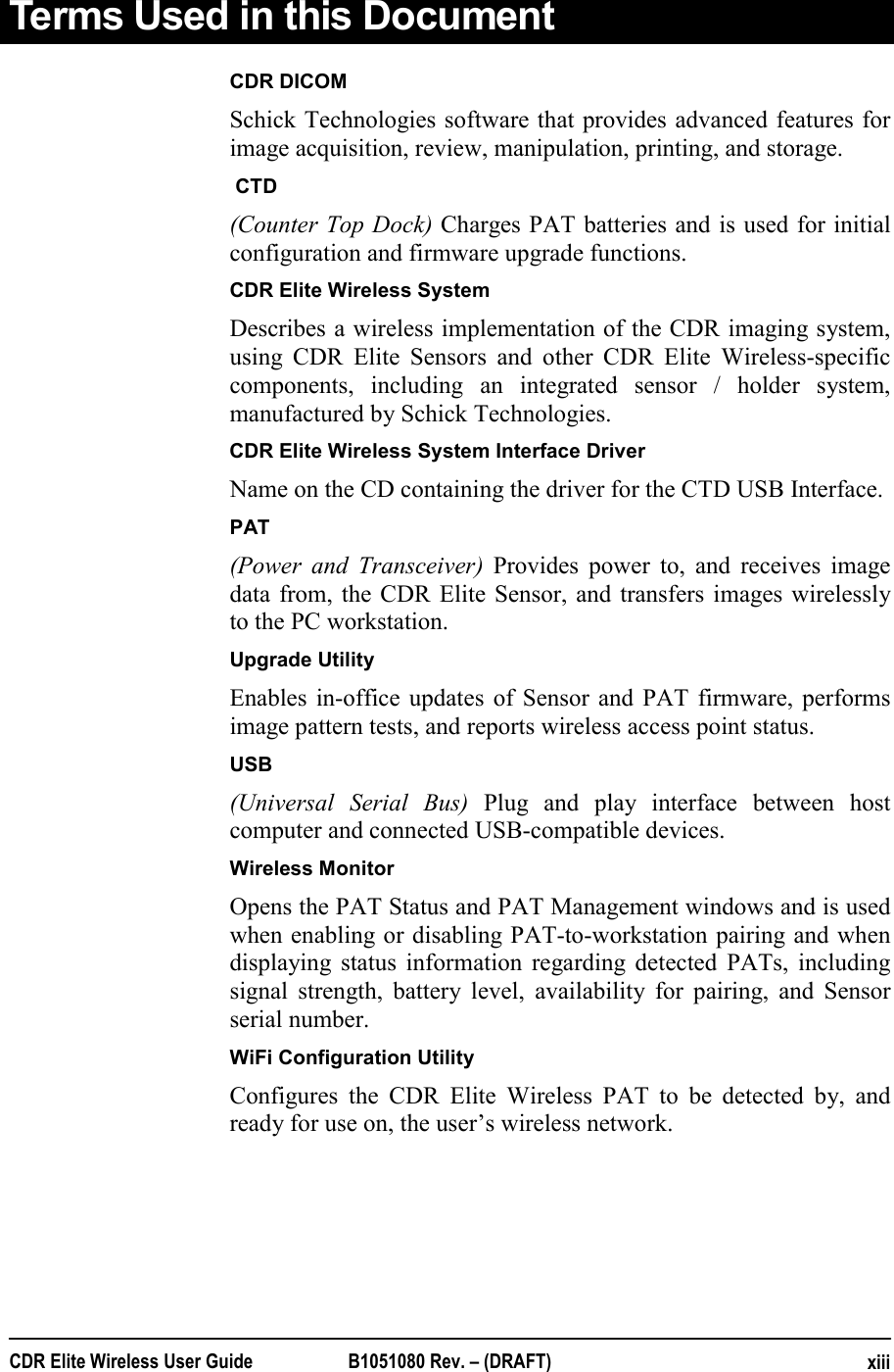 CDR Elite Wireless User Guide  B1051080 Rev. – (DRAFT)  xiiiTerms Used in this Document         CDR DICOM Schick Technologies software that provides advanced features for image acquisition, review, manipulation, printing, and storage.          CTD  (Counter Top Dock) Charges PAT batteries and is used for initial configuration and firmware upgrade functions.         CDR Elite Wireless System Describes a wireless implementation of the CDR imaging system, using CDR Elite Sensors and other CDR Elite Wireless-specific components, including an integrated sensor / holder system, manufactured by Schick Technologies.          CDR Elite Wireless System Interface Driver Name on the CD containing the driver for the CTD USB Interface. PAT  (Power and Transceiver) Provides power to, and receives image data from, the CDR Elite Sensor, and transfers images wirelessly to the PC workstation.         Upgrade Utility  Enables in-office updates of Sensor and PAT firmware, performs image pattern tests, and reports wireless access point status.          USB   (Universal Serial Bus) Plug and play interface between host computer and connected USB-compatible devices.         Wireless Monitor  Opens the PAT Status and PAT Management windows and is used when enabling or disabling PAT-to-workstation pairing and when displaying status information regarding detected PATs, including signal strength, battery level, availability for pairing, and Sensor serial number.          WiFi Configuration Utility  Configures the CDR Elite Wireless PAT to be detected by, and ready for use on, the user’s wireless network. 