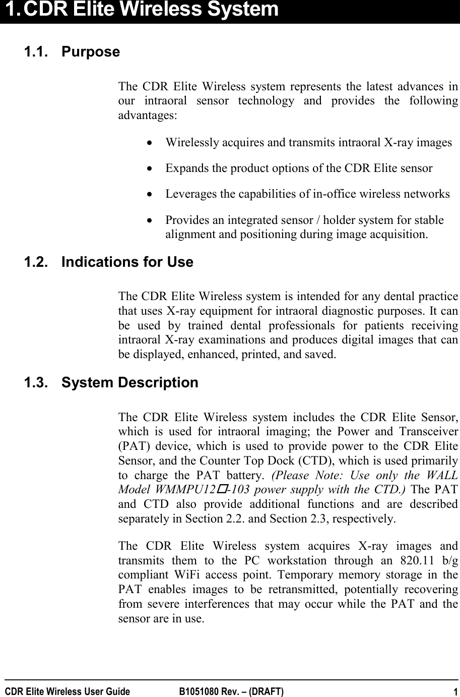  CDR Elite Wireless User Guide  B1051080 Rev. – (DRAFT)   11. CDR Elite Wireless System  1.1.  Purpose The CDR Elite Wireless system represents the latest advances in our intraoral sensor technology and provides the following advantages:  • Wirelessly acquires and transmits intraoral X-ray images • Expands the product options of the CDR Elite sensor • Leverages the capabilities of in-office wireless networks • Provides an integrated sensor / holder system for stable alignment and positioning during image acquisition. 1.2.  Indications for Use The CDR Elite Wireless system is intended for any dental practice that uses X-ray equipment for intraoral diagnostic purposes. It can be used by trained dental professionals for patients receiving intraoral X-ray examinations and produces digital images that can be displayed, enhanced, printed, and saved.  1.3.  System Description The CDR Elite Wireless system includes the CDR Elite Sensor, which is used for intraoral imaging; the Power and Transceiver (PAT) device, which is used to provide power to the CDR Elite Sensor, and the Counter Top Dock (CTD), which is used primarily to charge the PAT battery. (Please Note: Use only the WALL Model WMMPU12-103 power supply with the CTD.) The PAT and CTD also provide additional functions and are described separately in Section 2.2. and Section 2.3, respectively. The CDR Elite Wireless system acquires X-ray images and transmits them to the PC workstation through an 820.11 b/g compliant WiFi access point. Temporary memory storage in the PAT enables images to be retransmitted, potentially recovering from severe interferences that may occur while the PAT and the sensor are in use.  