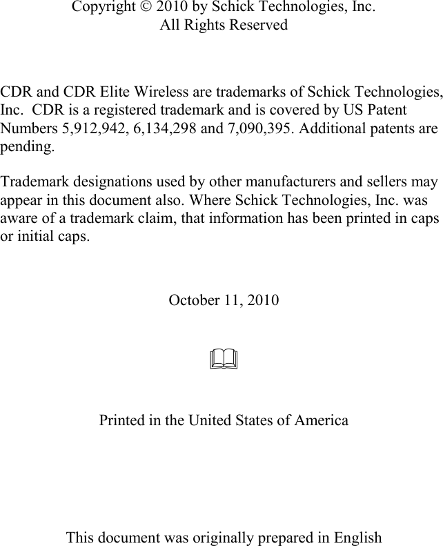             Copyright © 2010 by Schick Technologies, Inc. All Rights Reserved                October 11, 2010      Printed in the United States of America      This document was originally prepared in English   CDR and CDR Elite Wireless are trademarks of Schick Technologies, Inc.  CDR is a registered trademark and is covered by US Patent Numbers 5,912,942, 6,134,298 and 7,090,395. Additional patents are pending. Trademark designations used by other manufacturers and sellers may appear in this document also. Where Schick Technologies, Inc. was aware of a trademark claim, that information has been printed in caps or initial caps. 