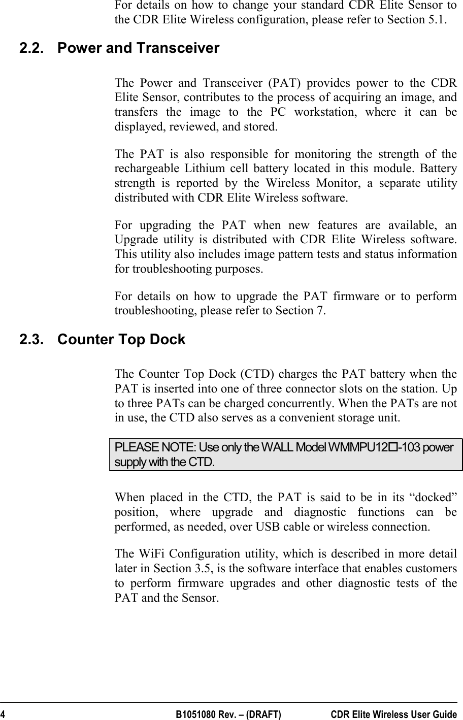  4  B1051080 Rev. – (DRAFT)  CDR Elite Wireless User Guide For details on how to change your standard CDR Elite Sensor to the CDR Elite Wireless configuration, please refer to Section 5.1. 2.2.  Power and Transceiver  The Power and Transceiver (PAT) provides power to the CDR Elite Sensor, contributes to the process of acquiring an image, and transfers the image to the PC workstation, where it can be displayed, reviewed, and stored.  The PAT is also responsible for monitoring the strength of the rechargeable Lithium cell battery located in this module. Battery strength is reported by the Wireless Monitor, a separate utility distributed with CDR Elite Wireless software.  For upgrading the PAT when new features are available, an Upgrade utility is distributed with CDR Elite Wireless software. This utility also includes image pattern tests and status information for troubleshooting purposes.    For details on how to upgrade the PAT firmware or to perform troubleshooting, please refer to Section 7. 2.3.  Counter Top Dock  The Counter Top Dock (CTD) charges the PAT battery when the PAT is inserted into one of three connector slots on the station. Up to three PATs can be charged concurrently. When the PATs are not in use, the CTD also serves as a convenient storage unit. PLEASE NOTE: Use only the WALL Model WMMPU12-103 power supply with the CTD.  When placed in the CTD, the PAT is said to be in its “docked” position, where upgrade and diagnostic functions can be performed, as needed, over USB cable or wireless connection. The WiFi Configuration utility, which is described in more detail later in Section 3.5, is the software interface that enables customers to perform firmware upgrades and other diagnostic tests of the PAT and the Sensor.  