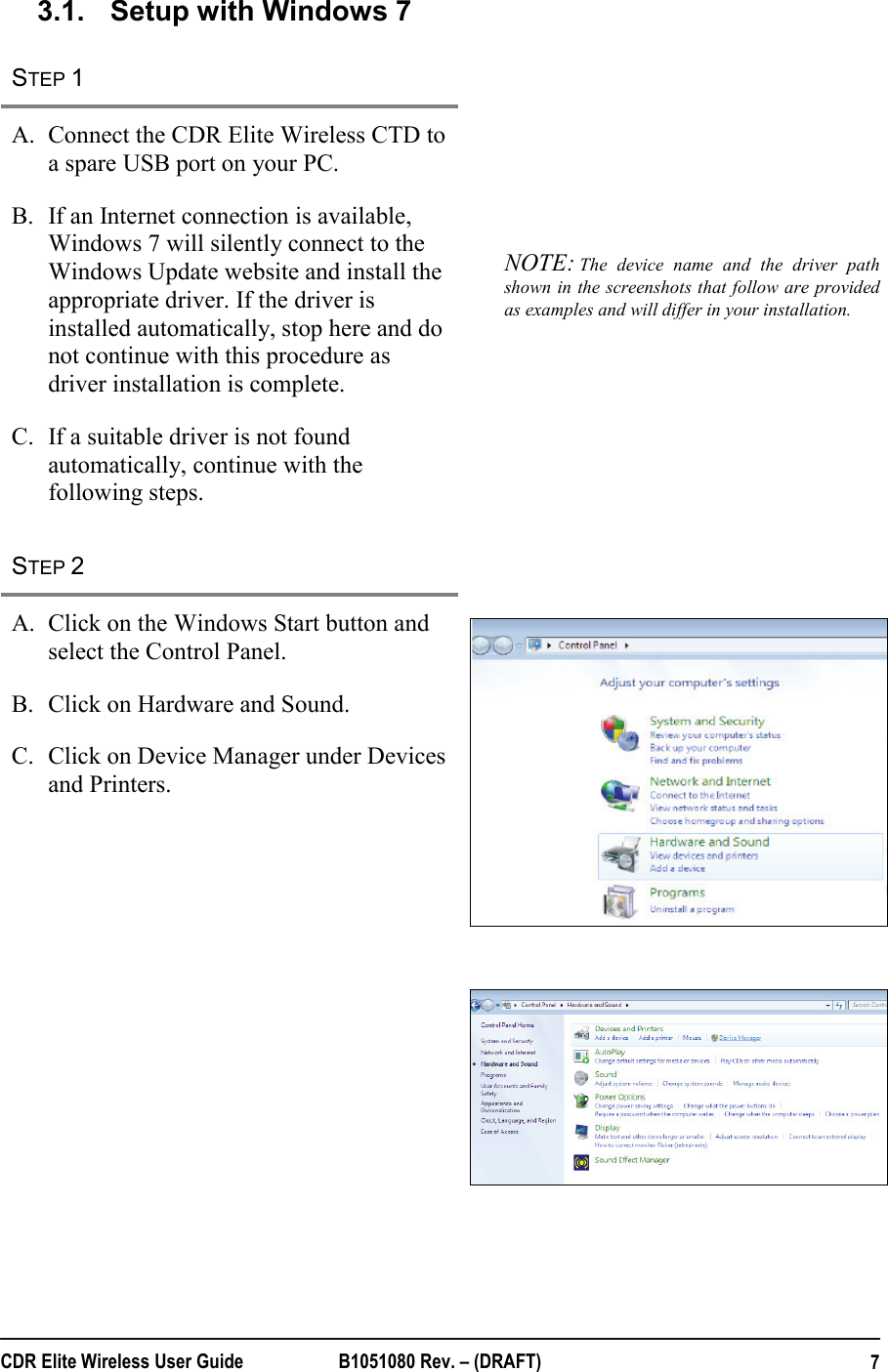  CDR Elite Wireless User Guide  B1051080 Rev. – (DRAFT)  73.1.  Setup with Windows 7 STEP 1   A. Connect the CDR Elite Wireless CTD to a spare USB port on your PC.  B. If an Internet connection is available, Windows 7 will silently connect to the Windows Update website and install the appropriate driver. If the driver is installed automatically, stop here and do not continue with this procedure as driver installation is complete.  C. If a suitable driver is not found automatically, continue with the following steps.  NOTE: The device name and the driver path shown in the screenshots that follow are provided as examples and will differ in your installation.   STEP 2   A. Click on the Windows Start button and select the Control Panel. B. Click on Hardware and Sound. C. Click on Device Manager under Devices and Printers.        