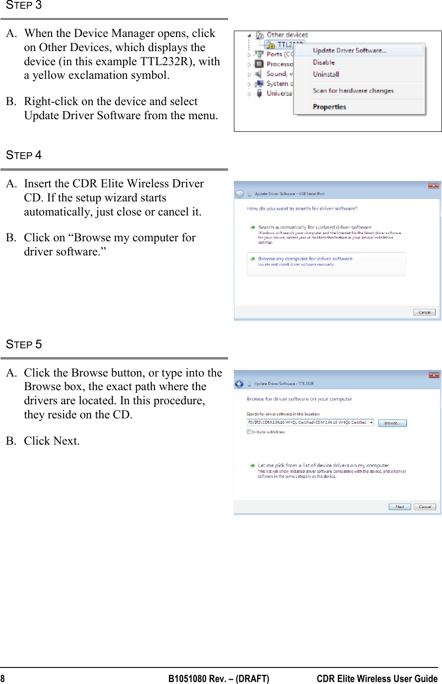  8  B1051080 Rev. – (DRAFT)  CDR Elite Wireless User Guide STEP 3   A. When the Device Manager opens, click on Other Devices, which displays the device (in this example TTL232R), with a yellow exclamation symbol.  B. Right-click on the device and select Update Driver Software from the menu.  STEP 4   A. Insert the CDR Elite Wireless Driver CD. If the setup wizard starts automatically, just close or cancel it. B. Click on “Browse my computer for driver software.”     STEP 5   A. Click the Browse button, or type into the Browse box, the exact path where the drivers are located. In this procedure, they reside on the CD.  B. Click Next.    