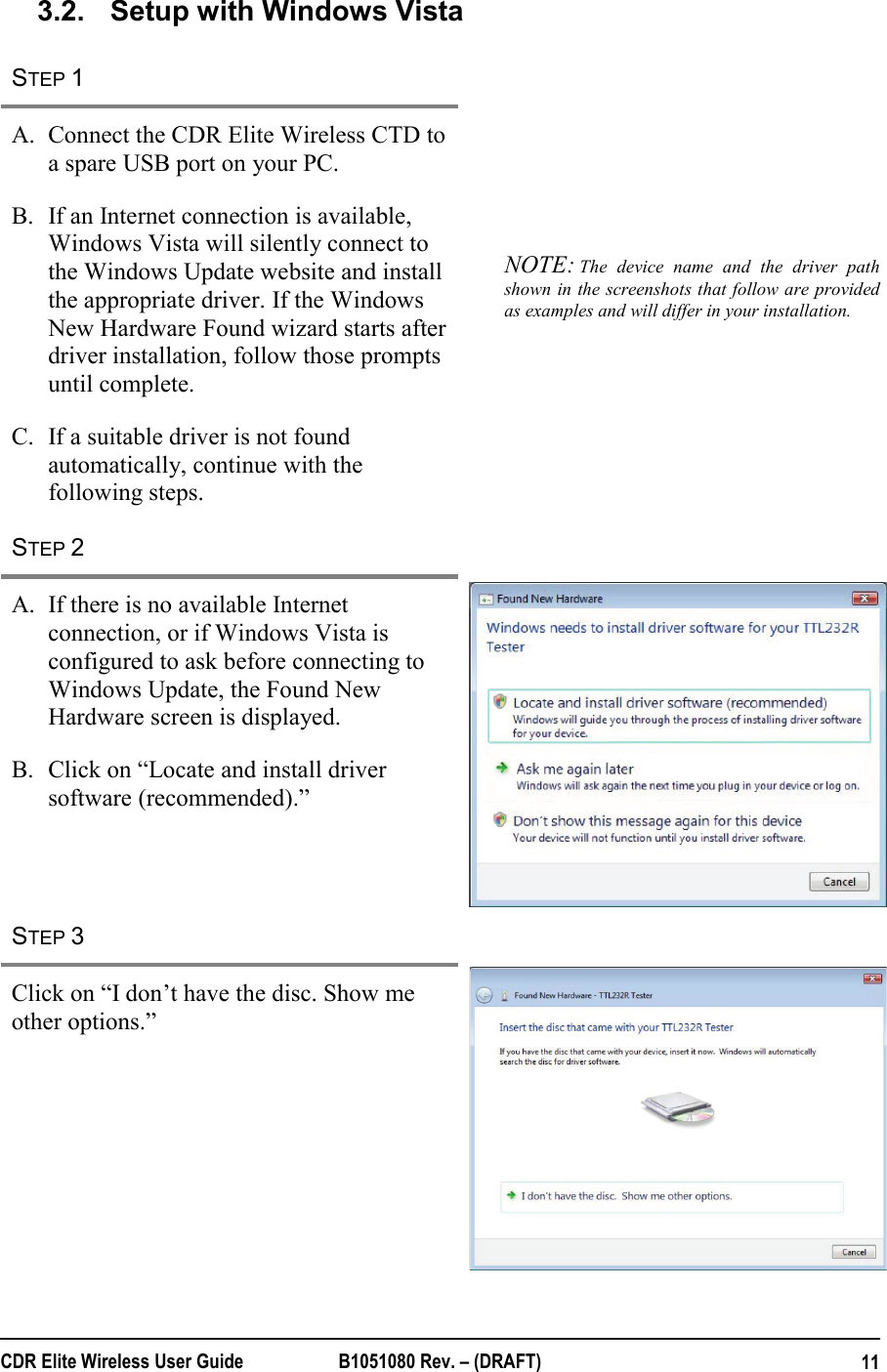  CDR Elite Wireless User Guide  B1051080 Rev. – (DRAFT)  113.2.  Setup with Windows Vista STEP 1   A. Connect the CDR Elite Wireless CTD to a spare USB port on your PC. B. If an Internet connection is available, Windows Vista will silently connect to the Windows Update website and install the appropriate driver. If the Windows New Hardware Found wizard starts after driver installation, follow those prompts until complete. C. If a suitable driver is not found automatically, continue with the following steps. NOTE: The device name and the driver path shown in the screenshots that follow are provided as examples and will differ in your installation.  STEP 2   A. If there is no available Internet connection, or if Windows Vista is configured to ask before connecting to Windows Update, the Found New Hardware screen is displayed.  B. Click on “Locate and install driver software (recommended).”  STEP 3   Click on “I don’t have the disc. Show me other options.”  