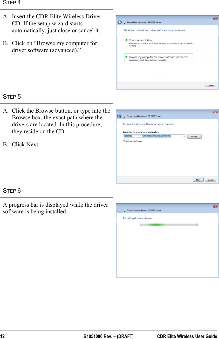  12  B1051080 Rev. – (DRAFT)  CDR Elite Wireless User Guide STEP 4   A. Insert the CDR Elite Wireless Driver CD. If the setup wizard starts automatically, just close or cancel it. B. Click on “Browse my computer for driver software (advanced).”  STEP 5   A. Click the Browse button, or type into the Browse box, the exact path where the drivers are located. In this procedure, they reside on the CD.  B. Click Next.  STEP 6   A progress bar is displayed while the driver software is being installed.   