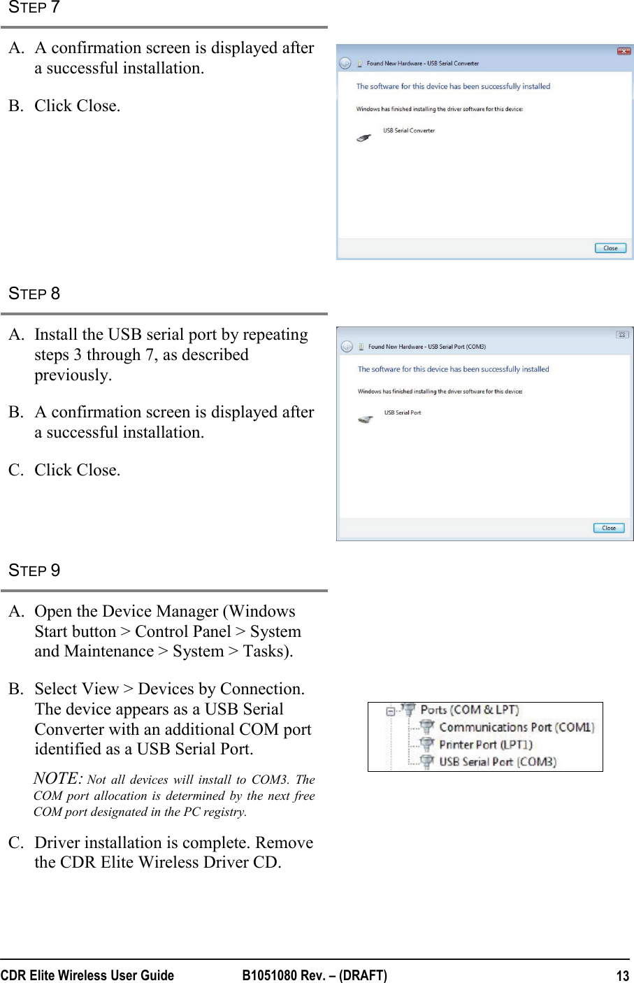  CDR Elite Wireless User Guide  B1051080 Rev. – (DRAFT)  13STEP 7   A. A confirmation screen is displayed after a successful installation. B. Click Close.   STEP 8   A. Install the USB serial port by repeating steps 3 through 7, as described previously. B. A confirmation screen is displayed after a successful installation. C. Click Close.  STEP 9   A. Open the Device Manager (Windows Start button &gt; Control Panel &gt; System and Maintenance &gt; System &gt; Tasks). B. Select View &gt; Devices by Connection. The device appears as a USB Serial Converter with an additional COM port identified as a USB Serial Port. NOTE: Not all devices will install to COM3. The COM port allocation is determined by the next free COM port designated in the PC registry. C. Driver installation is complete. Remove the CDR Elite Wireless Driver CD.  