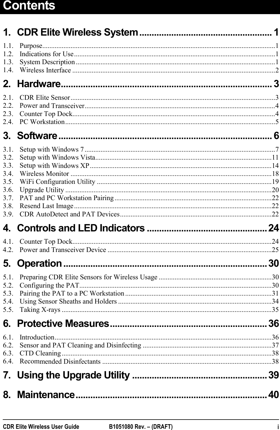  CDR Elite Wireless User Guide  B1051080 Rev. – (DRAFT)   iContents 1.CDR Elite Wireless System ...................................................... 11.1.Purpose .................................................................................................................................... 11.2.Indications for Use .................................................................................................................. 11.3.System Description ................................................................................................................. 11.4.Wireless Interface ................................................................................................................... 22.Hardware ...................................................................................... 32.1.CDR Elite Sensor .................................................................................................................... 32.2.Power and Transceiver ............................................................................................................ 42.3.Counter Top Dock ................................................................................................................... 42.4.PC Workstation ....................................................................................................................... 53.Software ....................................................................................... 63.1.Setup with Windows 7 ............................................................................................................ 73.2.Setup with Windows Vista .................................................................................................... 113.3.Setup with Windows XP ....................................................................................................... 143.4.Wireless Monitor .................................................................................................................. 183.5.WiFi Configuration Utility ................................................................................................... 193.6.Upgrade Utility ..................................................................................................................... 203.7.PAT and PC Workstation Pairing ......................................................................................... 223.8.Resend Last Image ................................................................................................................ 223.9.CDR AutoDetect and PAT Devices ...................................................................................... 224.Controls and LED Indicators ................................................. 244.1.Counter Top Dock ................................................................................................................. 244.2.Power and Transceiver Device ............................................................................................. 255.Operation ................................................................................... 305.1.Preparing CDR Elite Sensors for Wireless Usage ................................................................ 305.2.Configuring the PAT ............................................................................................................. 305.3.Pairing the PAT to a PC Workstation ................................................................................... 315.4.Using Sensor Sheaths and Holders ....................................................................................... 345.5.Taking X-rays ....................................................................................................................... 356.Protective Measures ................................................................ 366.1.Introduction ........................................................................................................................... 366.2.Sensor and PAT Cleaning and Disinfecting ......................................................................... 376.3.CTD Cleaning ....................................................................................................................... 386.4.Recommended Disinfectants ................................................................................................ 387.Using the Upgrade Utility ....................................................... 398.Maintenance ..............................................................................  40