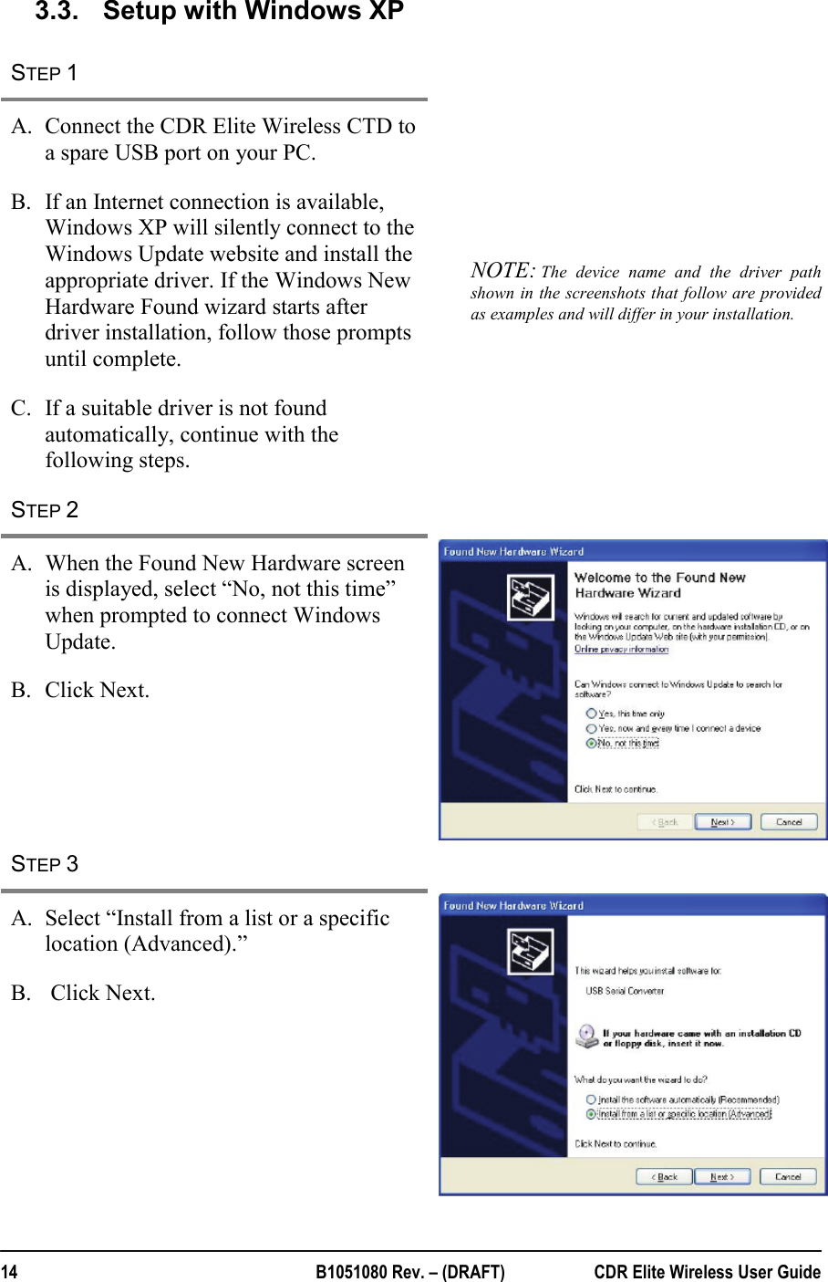  14  B1051080 Rev. – (DRAFT)  CDR Elite Wireless User Guide 3.3.  Setup with Windows XP STEP 1   A. Connect the CDR Elite Wireless CTD to a spare USB port on your PC. B. If an Internet connection is available, Windows XP will silently connect to the Windows Update website and install the appropriate driver. If the Windows New Hardware Found wizard starts after driver installation, follow those prompts until complete. C. If a suitable driver is not found automatically, continue with the following steps. NOTE: The device name and the driver path shown in the screenshots that follow are provided as examples and will differ in your installation. STEP 2   A. When the Found New Hardware screen is displayed, select “No, not this time” when prompted to connect Windows Update. B. Click Next. STEP 3   A. Select “Install from a list or a specific location (Advanced).” B.  Click Next.  