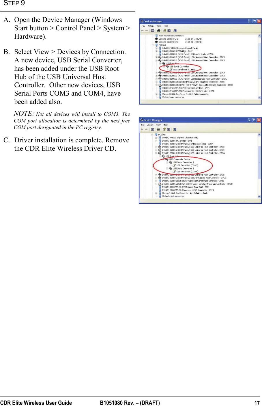  CDR Elite Wireless User Guide  B1051080 Rev. – (DRAFT)  17STEP 9   A. Open the Device Manager (Windows Start button &gt; Control Panel &gt; System &gt; Hardware). B. Select View &gt; Devices by Connection. A new device, USB Serial Converter, has been added under the USB Root Hub of the USB Universal Host Controller.  Other new devices, USB Serial Ports COM3 and COM4, have been added also. NOTE: Not all devices will install to COM3. The COM port allocation is determined by the next free COM port designated in the PC registry. C. Driver installation is complete. Remove the CDR Elite Wireless Driver CD.         