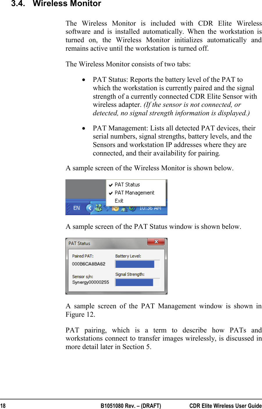  18  B1051080 Rev. – (DRAFT)  CDR Elite Wireless User Guide 3.4.  Wireless Monitor The Wireless Monitor is included with CDR Elite Wireless software and is installed automatically. When the workstation is turned on, the Wireless Monitor initializes automatically and remains active until the workstation is turned off.   The Wireless Monitor consists of two tabs:  • PAT Status: Reports the battery level of the PAT to which the workstation is currently paired and the signal strength of a currently connected CDR Elite Sensor with wireless adapter. (If the sensor is not connected, or detected, no signal strength information is displayed.) • PAT Management: Lists all detected PAT devices, their serial numbers, signal strengths, battery levels, and the Sensors and workstation IP addresses where they are connected, and their availability for pairing. A sample screen of the Wireless Monitor is shown below.  A sample screen of the PAT Status window is shown below.  A sample screen of the PAT Management window is shown in Figure 12. PAT pairing, which is a term to describe how PATs and workstations connect to transfer images wirelessly, is discussed in more detail later in Section 5.   