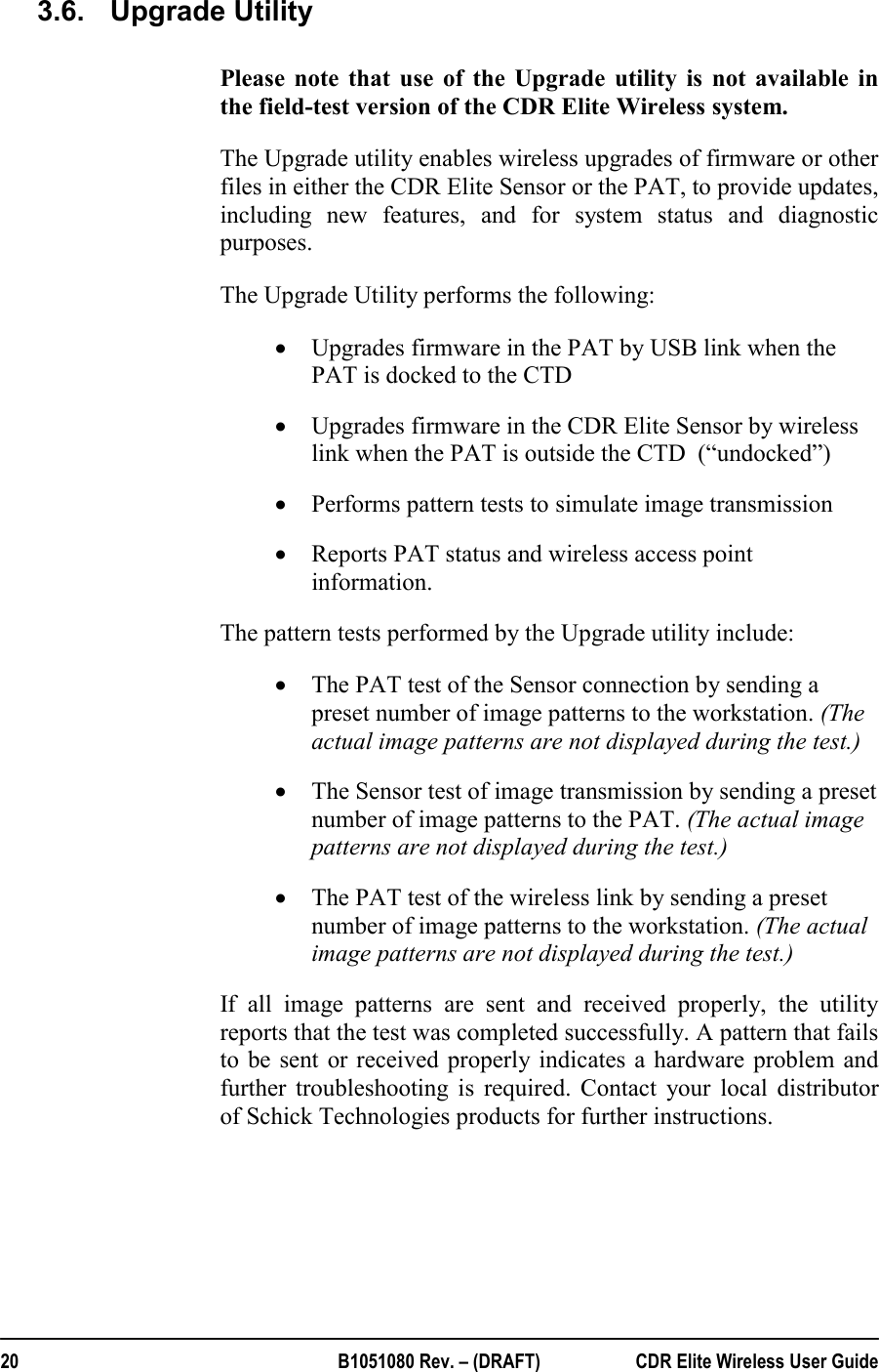  20  B1051080 Rev. – (DRAFT)  CDR Elite Wireless User Guide 3.6.  Upgrade Utility Please note that use of the Upgrade utility is not available in the field-test version of the CDR Elite Wireless system. The Upgrade utility enables wireless upgrades of firmware or other files in either the CDR Elite Sensor or the PAT, to provide updates, including new features, and for system status and diagnostic purposes.  The Upgrade Utility performs the following: • Upgrades firmware in the PAT by USB link when the PAT is docked to the CTD • Upgrades firmware in the CDR Elite Sensor by wireless link when the PAT is outside the CTD  (“undocked”) • Performs pattern tests to simulate image transmission • Reports PAT status and wireless access point information. The pattern tests performed by the Upgrade utility include:  • The PAT test of the Sensor connection by sending a preset number of image patterns to the workstation. (The actual image patterns are not displayed during the test.)  • The Sensor test of image transmission by sending a preset number of image patterns to the PAT. (The actual image patterns are not displayed during the test.) • The PAT test of the wireless link by sending a preset number of image patterns to the workstation. (The actual image patterns are not displayed during the test.) If all image patterns are sent and received properly, the utility reports that the test was completed successfully. A pattern that fails to be sent or received properly indicates a hardware problem and further troubleshooting is required. Contact your local distributor of Schick Technologies products for further instructions.    
