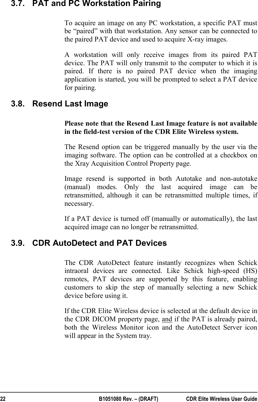  22  B1051080 Rev. – (DRAFT)  CDR Elite Wireless User Guide 3.7.  PAT and PC Workstation Pairing To acquire an image on any PC workstation, a specific PAT must be “paired” with that workstation. Any sensor can be connected to the paired PAT device and used to acquire X-ray images.  A workstation will only receive images from its paired PAT device. The PAT will only transmit to the computer to which it is paired. If there is no paired PAT device when the imaging application is started, you will be prompted to select a PAT device for pairing. 3.8.  Resend Last Image Please note that the Resend Last Image feature is not available in the field-test version of the CDR Elite Wireless system. The Resend option can be triggered manually by the user via the imaging software. The option can be controlled at a checkbox on the Xray Acquisition Control Property page.  Image resend is supported in both Autotake and non-autotake (manual) modes. Only the last acquired image can be retransmitted, although it can be retransmitted multiple times, if necessary.  If a PAT device is turned off (manually or automatically), the last acquired image can no longer be retransmitted. 3.9.  CDR AutoDetect and PAT Devices The CDR AutoDetect feature instantly recognizes when Schick intraoral devices are connected. Like Schick high-speed (HS) remotes, PAT devices are supported by this feature, enabling customers to skip the step of manually selecting a new Schick device before using it. If the CDR Elite Wireless device is selected at the default device in the CDR DICOM property page, and if the PAT is already paired, both the Wireless Monitor icon and the AutoDetect Server icon will appear in the System tray.  