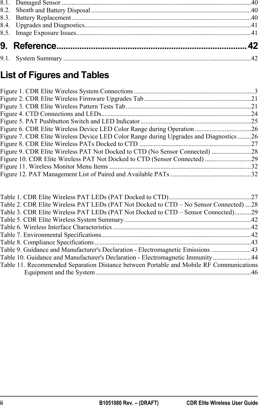  ii  B1051080 Rev. – (DRAFT)  CDR Elite Wireless User Guide 8.1.Damaged Sensor ................................................................................................................... 408.2.Sheath and Battery Disposal ................................................................................................. 408.3.Battery Replacement ............................................................................................................. 408.4.Upgrades and Diagnostics ..................................................................................................... 418.5.Image Exposure Issues .......................................................................................................... 419.Reference ................................................................................... 429.1.System Summary .................................................................................................................. 42List of Figures and Tables Figure 1. CDR Elite Wireless System Connections ......................................................................... 3Figure 2. CDR Elite Wireless Firmware Upgrades Tab ................................................................. 21Figure 3. CDR Elite Wireless Pattern Tests Tab ............................................................................ 21Figure 4. CTD Connections and LEDs ........................................................................................... 24Figure 5. PAT Pushbutton Switch and LED Indicator ................................................................... 25Figure 6. CDR Elite Wireless Device LED Color Range during Operation .................................. 26Figure 7. CDR Elite Wireless Device LED Color Range during Upgrades and Diagnostics ........ 26Figure 8. CDR Elite Wireless PATs Docked to CTD .................................................................... 27Figure 9. CDR Elite Wireless PAT Not Docked to CTD (No Sensor Connected) ........................ 28Figure 10. CDR Elite Wireless PAT Not Docked to CTD (Sensor Connected) ............................ 29Figure 11. Wireless Monitor Menu Items ...................................................................................... 32Figure 12. PAT Management List of Paired and Available PATs ................................................. 32 Table 1. CDR Elite Wireless PAT LEDs (PAT Docked to CTD) .................................................. 27Table 2. CDR Elite Wireless PAT LEDs (PAT Not Docked to CTD – No Sensor Connected) .... 28Table 3. CDR Elite Wireless PAT LEDs (PAT Not Docked to CTD – Sensor Connected) .......... 29Table 5. CDR Elite Wireless System Summary ............................................................................. 42Table 6. Wireless Interface Characteristics .................................................................................... 42Table 7. Environmental Specifications ........................................................................................... 42Table 8. Compliance Specifications ............................................................................................... 43Table 9. Guidance and Manufacturer&apos;s Declaration - Electromagnetic Emissions ........................ 43Table 10. Guidance and Manufacturer&apos;s Declaration - Electromagnetic Immunity ....................... 44Table 11. Recommended Separation Distance between Portable and Mobile RF Communications Equipment and the System .............................................................................................. 46  