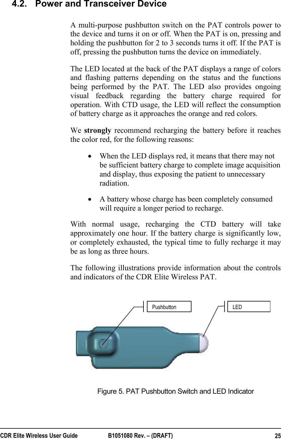  CDR Elite Wireless User Guide  B1051080 Rev. – (DRAFT)  254.2.  Power and Transceiver Device  A multi-purpose pushbutton switch on the PAT controls power to the device and turns it on or off. When the PAT is on, pressing and holding the pushbutton for 2 to 3 seconds turns it off. If the PAT is off, pressing the pushbutton turns the device on immediately. The LED located at the back of the PAT displays a range of colors and flashing patterns depending on the status and the functions being performed by the PAT. The LED also provides ongoing visual feedback regarding the battery charge required for operation. With CTD usage, the LED will reflect the consumption of battery charge as it approaches the orange and red colors.  We strongly recommend recharging the battery before it reaches the color red, for the following reasons: • When the LED displays red, it means that there may not be sufficient battery charge to complete image acquisition and display, thus exposing the patient to unnecessary radiation.    • A battery whose charge has been completely consumed will require a longer period to recharge.   With normal usage, recharging the CTD battery will take approximately one hour. If the battery charge is significantly low, or completely exhausted, the typical time to fully recharge it may be as long as three hours.   The following illustrations provide information about the controls and indicators of the CDR Elite Wireless PAT.    Figure 5. PAT Pushbutton Switch and LED Indicator  Pushbutton  LED 