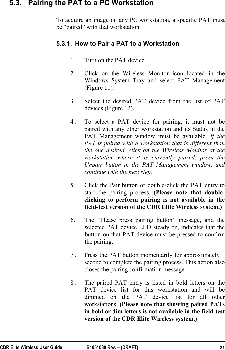  CDR Elite Wireless User Guide  B1051080 Rev. – (DRAFT)  315.3.  Pairing the PAT to a PC Workstation To acquire an image on any PC workstation, a specific PAT must be “paired” with that workstation. 5.3.1.  How to Pair a PAT to a Workstation 1 .  Turn on the PAT device. 2 .  Click on the Wireless Monitor icon located in the Windows System Tray and select PAT Management (Figure 11). 3 .  Select the desired PAT device from the list of PAT devices (Figure 12).  4 .  To select a PAT device for pairing, it must not be paired with any other workstation and its Status in the PAT Management window must be available. If the PAT is paired with a workstation that is different than the one desired, click on the Wireless Monitor at the workstation where it is currently paired, press the Unpair button in the PAT Management window, and continue with the next step. 5 .  Click the Pair button or double-click the PAT entry to start the pairing process. (Please note that double-clicking to perform pairing is not available in the field-test version of the CDR Elite Wireless system.)  6.  The “Please press pairing button” message, and the selected PAT device LED steady on, indicates that the button on that PAT device must be pressed to confirm the pairing.  7 .   Press the PAT button momentarily for approximately 1 second to complete the pairing process. This action also closes the pairing confirmation message.  8 .  The paired PAT entry is listed in bold letters on the PAT device list for this workstation and will be dimmed on the PAT device list for all other workstations. (Please note that showing paired PATs in bold or dim letters is not available in the field-test version of the CDR Elite Wireless system.) 