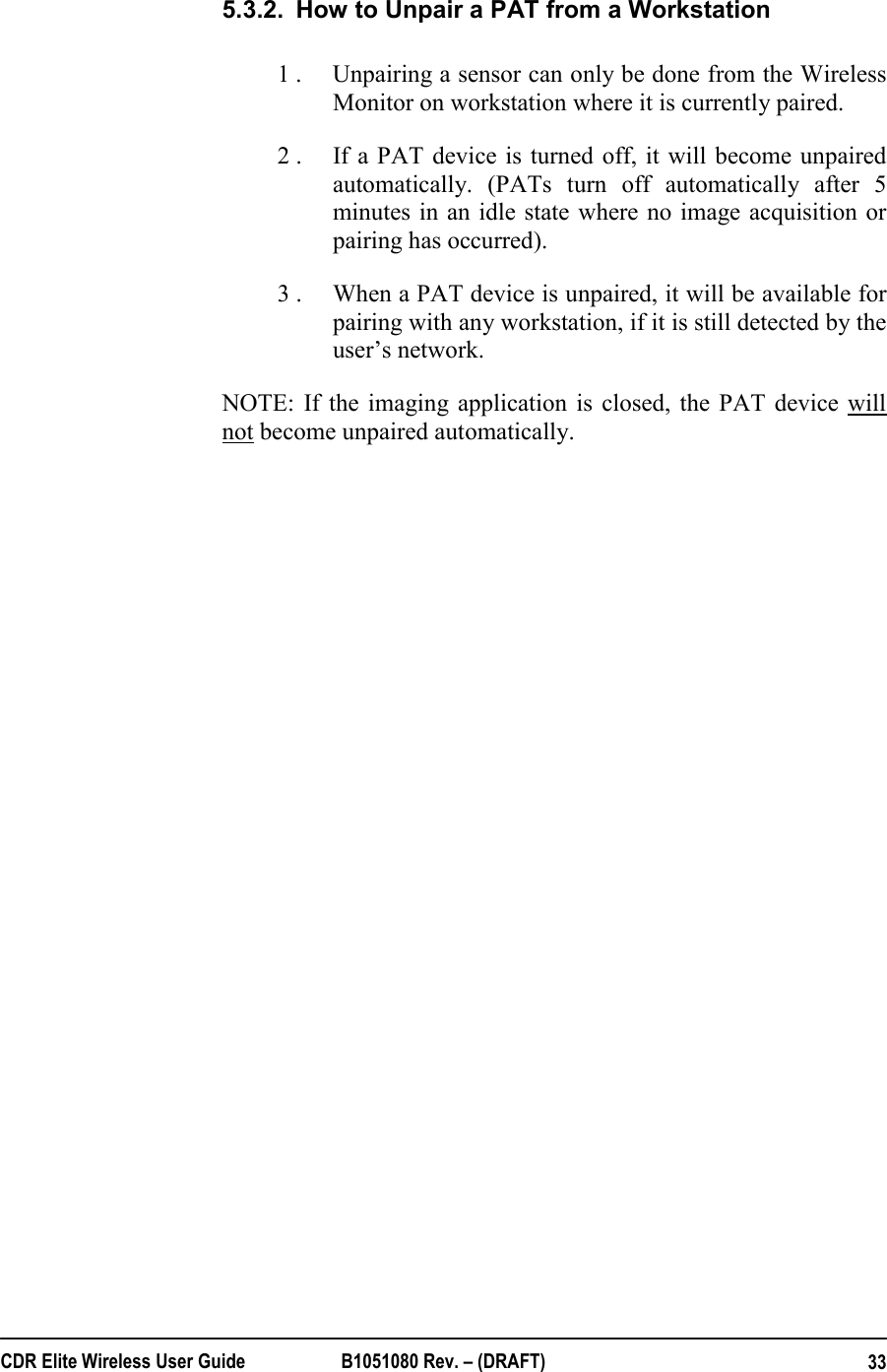  CDR Elite Wireless User Guide  B1051080 Rev. – (DRAFT)  335.3.2.  How to Unpair a PAT from a Workstation 1 .  Unpairing a sensor can only be done from the Wireless Monitor on workstation where it is currently paired. 2 .  If a PAT device is turned off, it will become unpaired automatically. (PATs turn off automatically after 5 minutes in an idle state where no image acquisition or pairing has occurred). 3 .  When a PAT device is unpaired, it will be available for pairing with any workstation, if it is still detected by the user’s network. NOTE: If the imaging application is closed, the PAT device will not become unpaired automatically. 