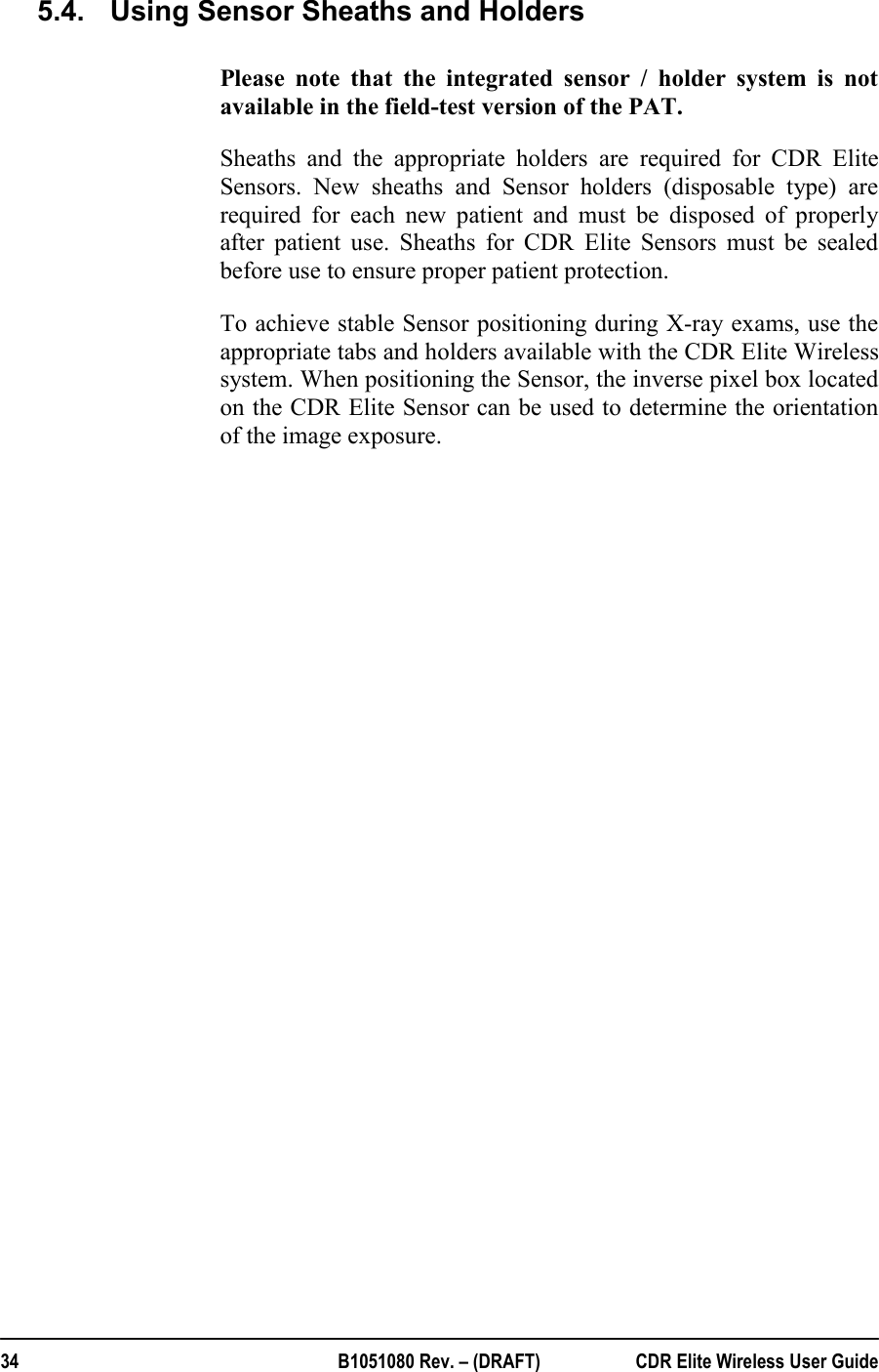  34  B1051080 Rev. – (DRAFT)  CDR Elite Wireless User Guide 5.4.  Using Sensor Sheaths and Holders  Please note that the integrated sensor / holder system is not available in the field-test version of the PAT. Sheaths and the appropriate holders are required for CDR Elite Sensors. New sheaths and Sensor holders (disposable type) are required for each new patient and must be disposed of properly after patient use. Sheaths for CDR Elite Sensors must be sealed before use to ensure proper patient protection.   To achieve stable Sensor positioning during X-ray exams, use the appropriate tabs and holders available with the CDR Elite Wireless system. When positioning the Sensor, the inverse pixel box located on the CDR Elite Sensor can be used to determine the orientation of the image exposure.  