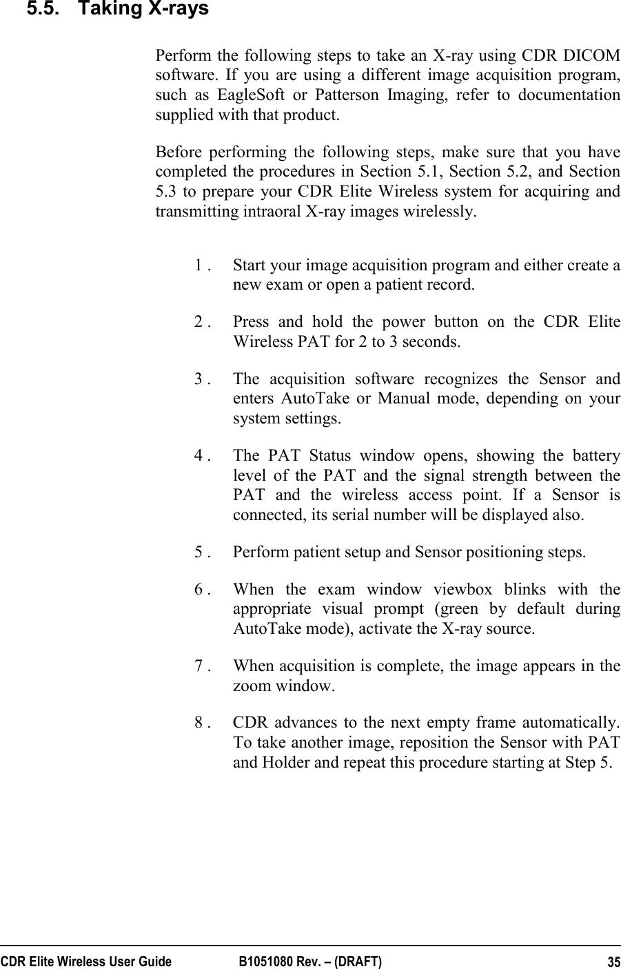  CDR Elite Wireless User Guide  B1051080 Rev. – (DRAFT)  355.5.  Taking X-rays Perform the following steps to take an X-ray using CDR DICOM software. If you are using a different image acquisition program, such as EagleSoft or Patterson Imaging, refer to documentation supplied with that product.   Before performing the following steps, make sure that you have completed the procedures in Section 5.1, Section 5.2, and Section 5.3 to prepare your CDR Elite Wireless system for acquiring and transmitting intraoral X-ray images wirelessly.   1 .  Start your image acquisition program and either create a new exam or open a patient record. 2 .  Press and hold the power button on the CDR Elite Wireless PAT for 2 to 3 seconds. 3 .  The acquisition software recognizes the Sensor and enters AutoTake or Manual mode, depending on your system settings. 4 .  The PAT Status window opens, showing the battery level of the PAT and the signal strength between the PAT and the wireless access point. If a Sensor is connected, its serial number will be displayed also.  5 .  Perform patient setup and Sensor positioning steps. 6 .  When the exam window viewbox blinks with the appropriate visual prompt (green by default during AutoTake mode), activate the X-ray source. 7 .  When acquisition is complete, the image appears in the zoom window. 8 .  CDR advances to the next empty frame automatically. To take another image, reposition the Sensor with PAT and Holder and repeat this procedure starting at Step 5.   